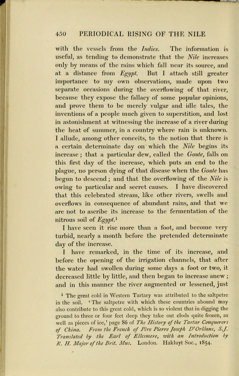 with the vessels from the Indies. The information is useful, as tending to demonstrate that the Nile increases only by means of the rains which fall near its source, and at a distance from Egypt. But I attach still greater importance to my own observations, made upon two separate occasions during the overflowing of that river, because they expose the fallacy of some popular opinions, and prove them to be merely vulgar and idle tales, the inventions of a people much given to superstition, and lost in astonishment at witnessing the increase of a river during the heat of summer, in a country where rain is unknown. I allude, among other conceits, to the notion that there is a certain determinate day on which the Nile begins its increase; that a particular dew, called the Goute, falls on this first day of the increase, which puts an end to the plague, no person dying of that disease when the Goule has begun to descend; and that the overflowing of the Nile is owing to particular and secret causes. I have discovered that this celebrated stream, like other rivers, swells and overflows in consequence of abundant rains, and that we are not to ascribe its increase to the fermentation of the nitrous soil of Egypt.1 I have seen it rise more than a foot, and become very turbid, nearly a month before the pretended determinate day of the increase. I have remarked, in the time of its increase, and before the opening of the irrigation channels, that after the water had swollen during some days a foot or two, it decreased little by little, and then began to increase anew ; and in this manner the river augmented or lessened, just 1 The great cold in Western Tartary was attributed to the saltpetre in the soil. ‘ The saltpetre with which these countries abound may also contribute to this great cold, which is so violent that in digging the ground to three or four feet deep they take out clods quite frozen, as well as pieces of ice,’ page 86 of The History of the Tartar Conquerors of China. From the French of Fere Pierre Joseph D'OrUans, S.J. Translated by the Earl of Ellesmere, with an Introduction by R. H. Major of the Brit. If us. London. Hakluyt Soc., 1854.