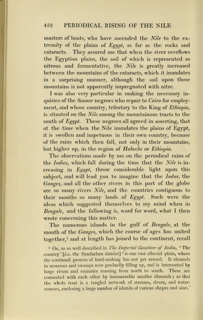masters of boats, who have ascended the Nile to the ex- tremity of the plains of Egypt, as far as the rocks and cataracts. They assured me that when the river overflows the Egyptian plains, the soil of which is represented as nitrous and fermentative, the Nile is greatly increased between the mountains of the cataracts, which it inundates in a surprising manner, although the soil upon those mountains is not apparently impregnated with nitre. I was also very particular in making the necessary in- quiries of the Sonnar negroes who repair to Cairo for employ- ment, and whose country, tributary to the King of Ethiopia, is situated on the Nile among the mountainous tracts to the south of Egypt. These negroes all agreed in asserting, that at the time when the Nile inundates the plains of Egypt, it is swollen and impetuous in their own country, because of the rains which then fall, not only in their mountains, but higher up, in the region of Haheche or Ethiopia. The observations made by me on the periodical rains of the Indies, which fall during the time that the Nile is in- creasing in Egypt, throw considerable light upon this subject, and will lead you to imagine that the Indus, the Ganges, and all the other rivers in this part of the globe are so many rivers Nile, and the countries contiguous to their mouths so many lands of Egypt. Such were the ideas which suggested themselves to my mind when in Bengale, and the following is, word for word, what I then wrote concerning this matter. The numerous islands in the gulf of Bengale, at the mouth of the Ganges, which the course of ages has united together,1 and at length has joined to the continent, recall 1 Or, as so well described in The Imperial Gazetteer of India, ‘ The country’ [i.e. the Sundarban district] 1 is one vast alluvial plain, where the continual process of land-making has not yet ceased. It abounds in morasses and swamps now gradually filling up, and is intersected by large rivers and estuaries running from north to south. These are connected with each other by innumerable smaller channels; so that the whole tract is a tangled network of streams, rivers, and water- courses, enclosing a large number of islands of various shapes and sizes.’