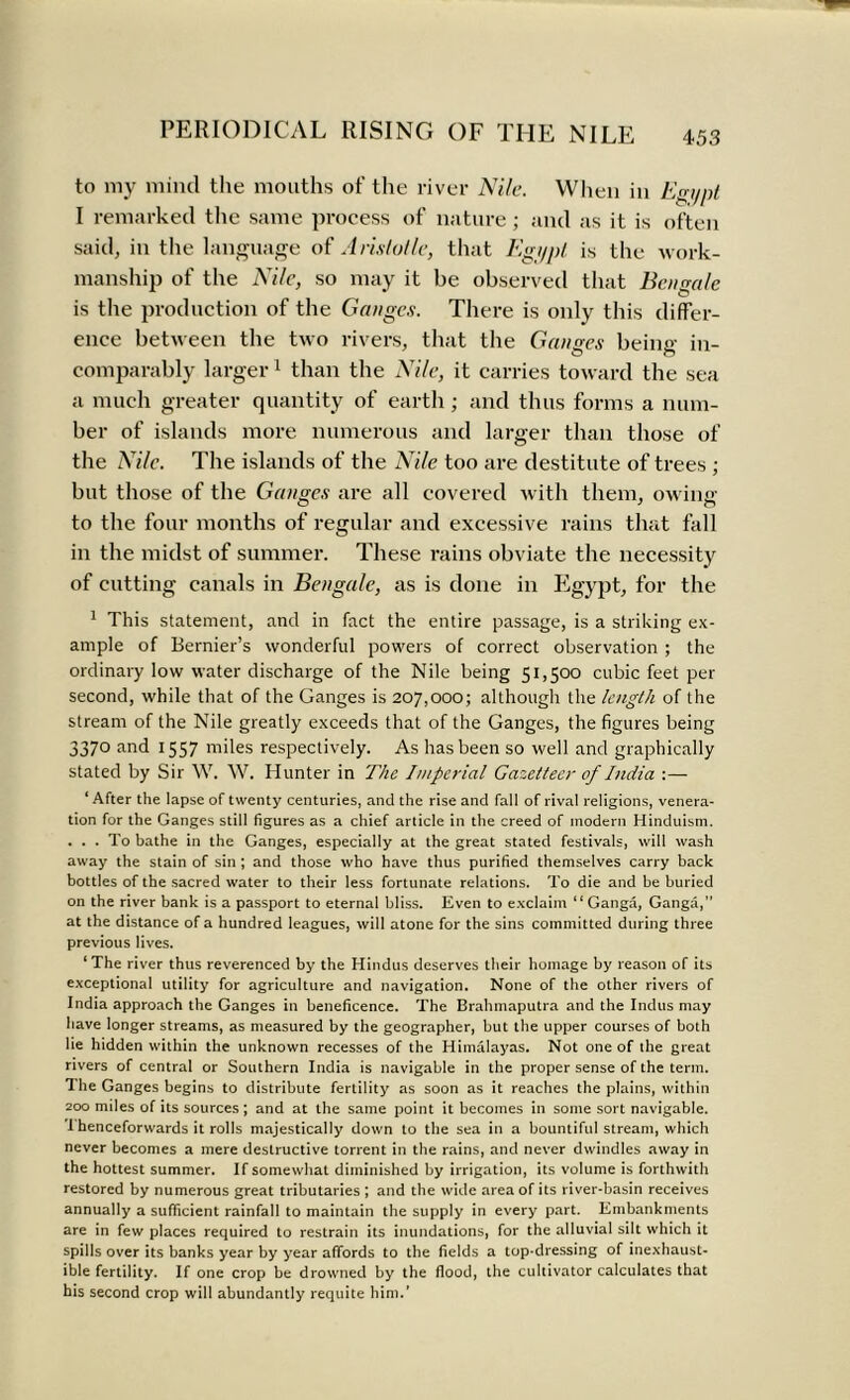 to my mincl the mouths of the river Nile. When in Egi/pt I remarked the same process of nature ; and as it is often said, in the language of Aristotle, that Egypt is the work- manship of the Nile, so may it be observed that Bengale is the production of the Ganges. There is only this differ- ence between the two rivers, that the Gan<res beimr in- comparably larger1 than the Nile, it carries toward the sea a much greater quantity of earth; and thus forms a num- ber of islands more numerous and larger than those of the Nile. The islands of the Nile too are destitute of trees; but those of the Ganges are all covered with them, owing to the four months of regular and excessive rains that fall in the midst of summer. These rains obviate the necessity of cutting canals in Bengale, as is done in Egypt, for the 1 This statement, and in fact the entire passage, is a striking ex- ample of Bernier’s wonderful powers of correct observation ; the ordinary low water discharge of the Nile being 51,500 cubic feet per second, while that of the Ganges is 207,000; although the length of the stream of the Nile greatly exceeds that of the Ganges, the figures being 3370 and 1557 miles respectively. As has been so well and graphically stated by Sir W. W. Hunter in The Imperial Gazetteer of India :— ‘ After the lapse of twenty centuries, and the rise and fall of rival religions, venera- tion for the Ganges still figures as a chief article in the creed of modern Hinduism. ... To bathe in the Ganges, especially at the great stated festivals, will wash away the stain of sin ; and those who have thus purified themselves carry back bottles of the sacred water to their less fortunate relations. To die and be buried on the river bank is a passport to eternal bliss. Even to exclaim “Ganga, Ganga,” at the distance of a hundred leagues, will atone for the sins committed during three previous lives. ‘The river thus reverenced by the Hindus deserves their homage by reason of its exceptional utility for agriculture and navigation. None of the other rivers of India approach the Ganges in beneficence. The Brahmaputra and the Indus may have longer streams, as measured by the geographer, but the upper courses of both lie hidden within the unknown recesses of the Himalayas. Not one of the great rivers of central or Southern India is navigable in the proper sense of the term. The Ganges begins to distribute fertility as soon as it reaches the plains, within 200 miles of its sources; and at the same point it becomes in some sort navigable. '1 henceforwards it rolls majestically down to the sea in a bountiful stream, which never becomes a mere destructive torrent in the rains, and never dwindles away in the hottest summer. If somewhat diminished by irrigation, its volume is forthwith restored by numerous great tributaries ; and the wide area of its river-basin receives annually a sufficient rainfall to maintain the supply in every part. Embankments are in few places required to restrain its inundations, for the alluvial silt which it spills over its banks year by year affords to the fields a top-dressing of inexhaust- ible fertility. If one crop be drowned by the flood, the cultivator calculates that his second crop will abundantly requite him.’
