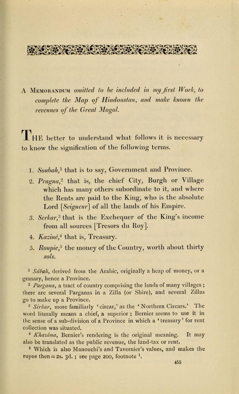 A Memorandum omitted to be included in my first Work, to complete the Map of Hindoustan, and make known the revenues of the Great Mogol. 1 HE better to understand what follows it is necessary to know the signification of the following terms. 1. Soubahf that is to say, Government and Province. 2. Pragnaf that is, the chief City, Burgh or Village which has many others subordinate to it, and where the Rents are paid to the King, who is the absolute Lord [Seigneur] of all the lands of his Empire. 3. Serkarf that is the Exchequer of the King’s income from all sources [Tresors du Roy]. 4. Kazinef that is. Treasury. 5. Roupicf the money of the Country, worth about thirty sols. 1 Sabah, derived from the Arabic, originally a heap of money, or a granary, hence a Province. 2 Pargana, a tract of country comprising the lands of many villages ; there are several Parganas in a Zilla (or Shire), and several Zillas go to make up a Province. 3 Sirkar, more familiarly ‘ circar,’as the ‘ Northern Circars.’ the word literally means a chief, a superior ; Bernier seems to use it in the sense of a sub-division of a Province in which a ‘ treasury ’ for rent collection was situated. 4 Khazdna, Bernier’s rendering is the original meaning. It may also be translated as the public revenue, the land-tax or rent. 5 Which is also Manouchi’s and Tavernier’s values, and makes the rupee lhen = 2s. 3d. ; see page 200, footnote b 466