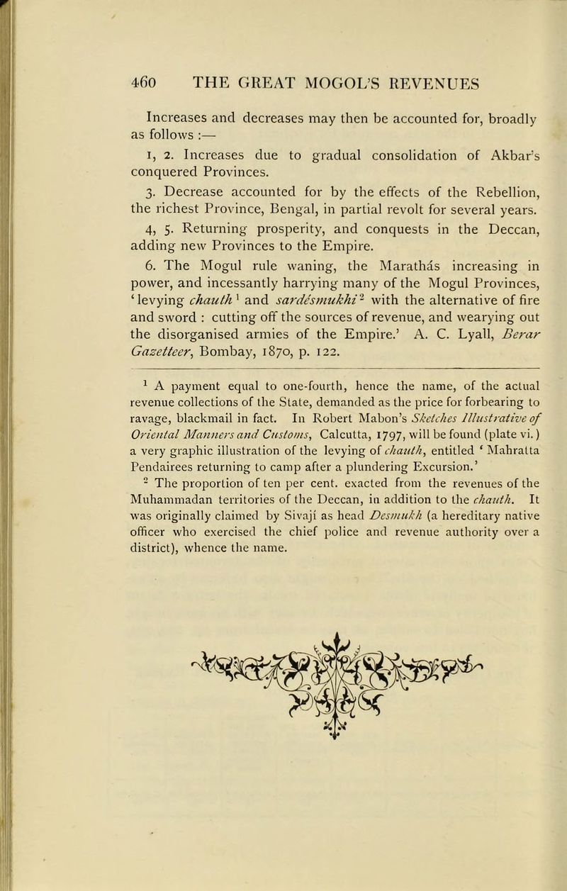 Increases and decreases may then be accounted for, broadly as follows :— i, 2. Increases due to gradual consolidation of Akbar’s conquered Provinces. 3. Decrease accounted for by the effects of the Rebellion, the richest Province, Bengal, in partial revolt for several years. 4, 5. Returning prosperity, and conquests in the Deccan, adding new Provinces to the Empire. 6. The Mogul rule waning, the Mara this increasing in power, and incessantly harrying many of the Mogul Provinces, ‘levying chauthx and sardesmukhi1 2 with the alternative of fire and sword : cutting off the sources of revenue, and wearying out the disorganised armies of the Empire.’ A. C. Lyall, Berar Gazetteer, Bombay, 1870, p. 122. 1 A payment equal to one-fourth, hence the name, of the actual revenue collections of the State, demanded as the price for forbearing to ravage, blackmail in fact. In Robert Mabon’s Sketches Illustrative of Oriental Manners and Customs, Calcutta, 1797, will be found (plate vi.) a very graphic illustration of the levying of chauth, entitled ‘ Mahratta Pendairees returning to camp after a plundering Excursion.’ - The proportion of ten per cent, exacted from the revenues of the Muhammadan territories of the Deccan, in addition to the chauth. It was originally claimed by Sivaji as head Desmukh (a hereditary native officer who exercised the chief police and revenue authority over a district), whence the name.