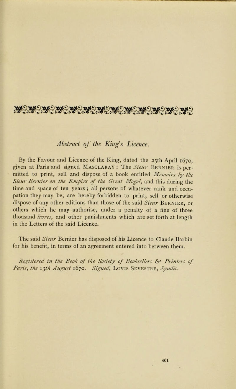 Abstract of the King’s Licence. By the Favour and Licence of the King, dated the 25th April 1670, given at Paris and signed Masclaray : The Sieur Bernier is per- mitted to print, sell and dispose of a book entitled Memoirs by the Sieur Bernier on the Empire of the Great Mogol, and this during the time and space of ten years ; all persons of whatever rank and occu- pation they may be, are hereby forbidden to print, sell or otherwise dispose of any other editions than those of the said Sieur Bernier, or others which he may authorise, under a penalty of a fine of three thousand livres, and other punishments which are set forth at length in the Letters of the said Licence. The said Sieur Bernier has disposed of his Licence to Claude Barbin for his benefit, in terms of an agreement entered into between them. Registered in the Book of the Society of Booksellers &• Printers of Paris, the 13th August 1670. Signed, Lovis Sevestre, Syndic.
