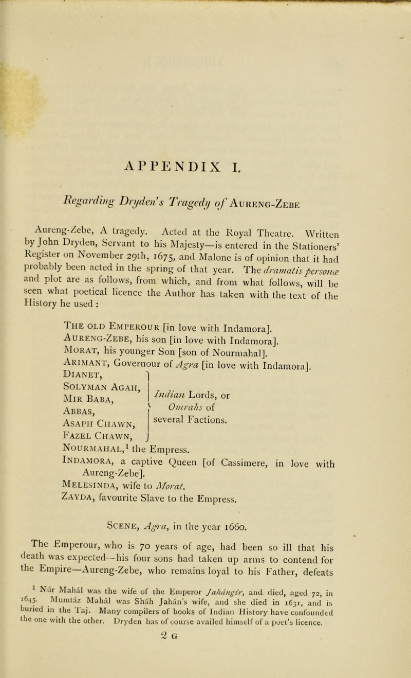 Regarding Dryden’s Tragedy of Aureng-Zebe Aureng-Zebe, A tragedy. Acted at the Royal Theatre. Written by John Dryden, Servant to his Majesty—is entered in the Stationers’ Register on November 29th, 1675, and Malone is of opinion that it had probably been acted in the spring of that year. The dramatis persona and plot are as follows, from which, and from what follows, will be seen what poetical licence the Author has taken with the text of the History he used : 1 he old Emperour [in love with Indamora]. Aureng-Zebe, his son [in love with Indamora], Morat, his younger Son [son of Nourmahal], Akimani, Governour of Agra [in love with Indamora]. Dianet, SOLYMAN AgAH, Mir Baba, Abbas, Asaph Chawn, Eazel Ciiavvn, Nourmahal,1 the Empress. Indamora, a captive Queen [of Cassimere, in love with Aureng-Zebe]. Melesinda, wife to Moral. Zayda, favourite Slave to the Empress. Indian Lords, or Omrahs of several Factions. Scene, Agra, in the year 1660. The Emperour, who is 70 years of age, had been so ill that his death was expected--his four sons had taken up arms to contend for the Empire—Aureng-Zebe, who remains loyal to his Father, defeats Nur Mahdl was the wife of the Emperor Ja/utngtr, and. died, aged 72, in 1645- Mumtaz Mahal was Shah Jahan’s wife, and she died in i63r, and is buried in the Taj. Many compilers of books of Indian History have confounded the one with the other. Dryden has of course availed himself of a poet’s licence. 2 G