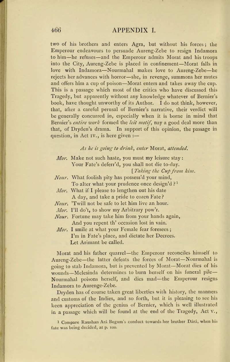 two of his brothers and enters Agra, but without his forces; the Emperour endeavours to persuade Aureng-Zebe to resign Indamora to him—he refuses—and the Emperour admits Morat and his troops into the City, Aureng-Zebe is placed in confinement—Morat falls in love with Indamora—Nourmahal makes love to Aureng-Zebe—he rejects her advances with horror—she, in revenge, summons her mutes and offers him a cup of poison—Morat enters and takes away the cup. This is a passage which most of the critics who have discussed this Tragedy, but apparently without any knowledge whatever of Bernier’s book, have thought unworthy of its Author. I do not think, however, that, after a careful perusal of Bernier’s narrative, their verdict will be generally concurred in, especially when it is borne in mind that Bernier’s entire work formed the leit motif, nay a good deal more than that, of Dryden’s drama. In support of this opinion, the passage in question, in Act IV., is here given :— As he is going to drink, enter Morat, attended. Mor. Make not such haste, you must my leisure stay: Your Fate’s deferr’d, you shall not die to-day. [ Taking the Cup from him. Nour. What foolish pity has possess’d your mind, To alter what your prudence once design’d P1 Mor. What if I please to lengthen out his date A day, and take a pride to cozen Fate ? Nour. ’Twill not be safe to let him live an hour. Mor. I’ll do’t, to show my Arbitrary pow’r. Nour. Fortune may lake him from your hands again, And you repent th’ occasion lost in vain. Mor. I smile at what your Female fear foresees ; I’m in Fate’s place, and dictate her Decrees. Let Arimant be called. Morat and his father quarrel—the Emperour reconciles himself to Aureng-Zebe—the latter defeats the forces of Morat—Nourmahal is going to stab Indamora, but is prevented by Morat—Morat dies of his wounds—Melesinda determines to burn herself on his funeral pile— Nourmahal poisons herself, and dies mad—the Emperour resigns Indamora to Aurenge-Zebe. Dryden has of course taken great liberties with history, the manners and customs of the Indies, and so forth, but it is pleasing to see his keen appreciation of the genius of Bernier, which is well illustrated in a passage which will be found at the end of the Tragedy, Act v., l Compare Raushan Ara Begum’s conduct towards her brother Dara, when his fate was being decided, at p. ioo.