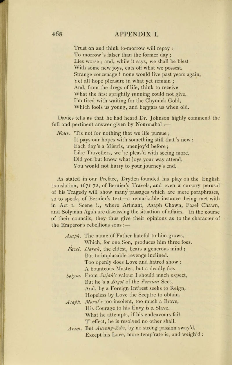 Trust on and think to-morrow will repay : To morrow’s falser than the former clay ; Lies worse ; and, while it says, we shall be blest With some new joys, cuts off what we possest. Strange couzenage ! none would live past years again, Yet all hope pleasure in what yet remain ; And, from the dregs of life, think to receive What the first sprightly running could not give. I’m tired with waiting for the Chymick Gold, Which fools us young, and beggars us when old. Davies tells us that he had heard Dr. Johnson highly commend the full and pertinent answer given by Nourmahal :— Nour. ’Tis not for nothing that we life pursue ; It pays our hopes with something still that’s new : Each day’s a Mistris, unenjoy’d before ; Like Travellers, we ’re pleas’d with seeing more. Did you but know what joys your way attend, You would not hurry to your journey’s end. As stated in our Preface, Dryden founded his play on the English translation, 1671-72, of Bernier’s Travels, and even a cursory perusal of his Tragedy will show many passages which are mere paraphrases, so to speak, of Bernier’s text—a remarkable instance being met with in Act 1. Scene i., where Ariniant, Asaph Chawn, Fazel Chawn, and Solyman Agah are discussing the situation of affairs. In the course of their councils, they thus give their opinions as to the character of the Emperor’s rebellious sons :— Asaph. The name of Father hateful to him grows, Which, for one Son, produces him three foes. Fazel. Darah, the eldest, bears a generous mind ; But to implacable revenge inclined. Too openly does Love and hatred show ; A bounteous Master, but a deadly foe. Solym. From Sujah's valour I should much expect, But lie’s a Bigot of the Persian Sect, And, by a Foreign Int’rest seeks to Reign, Hopeless by Love the Sceptre to obtain. Asaph. Morat's too insolent, too much a Brave, Ilis Courage to his Envy is a Slave. What he attempts, if his endeavours fail T’ effect, he is resolved no other shall. A rim. But Aureng-Zebe, by no strong passion sway’d, Except his Love, more temp’rate is, and weigh’d :