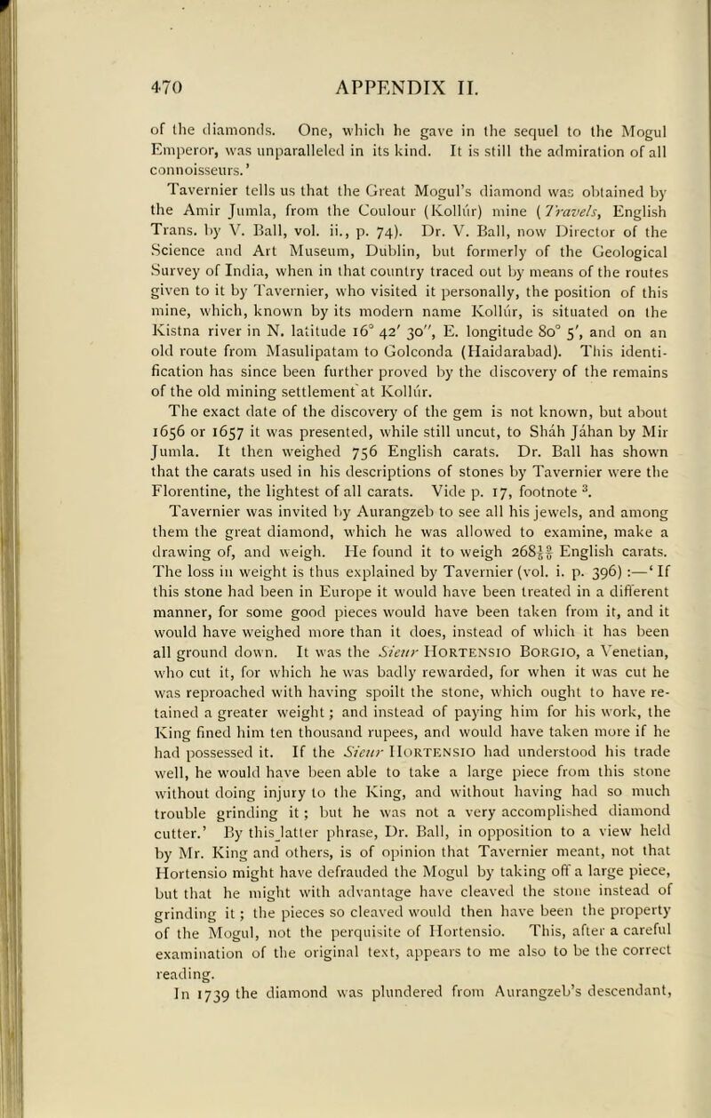 of the diamonds. One, which he gave in the sequel to the Mogul Emperor, was unparalleled in its kind. It is still the admiration of all connoisseurs.’ Tavernier tells us that the Great Mogul’s diamond was obtained by the Amir Jumla, from the Coulour (Kolliir) mine ( Travels, English Trans, by V. Ball, vol. ii., p. 74). Dr. V. Ball, now Director of the Science and Art Museum, Dublin, but formerly of the Geological Survey of India, when in that country traced out by means of the routes given to it by Tavernier, who visited it personally, the position of this mine, which, known by its modern name Kolliir, is situated on the Kistna river in N. latitude 160 42' 30, E. longitude So° s', and on an old route from Masulipatam to Golconda (Haidarabad). This identi- fication has since been further proved by the discovery of the remains of the old mining settlement at Kolliir. The exact date of the discovery of the gem is not known, but about 1656 or 1657 it was presented, while still uncut, to Shah Jahan by Mir Jumla. It then weighed 756 English carats. Dr. Ball has shown that the carats used in his descriptions of stones by Tavernier were the Florentine, the lightest of all carats. Vide p. 17, footnote 3. Tavernier was invited by Aurangzeb to see all his jewels, and among them the great diamond, which he was allowed to examine, make a drawing of, and weigh. lie found it to weigh 2683)7 English carats. The loss in weight is thus explained by Tavernier (vol. i. p. 396) :—‘ If this stone had been in Europe it would have been treated in a different manner, for some good pieces would have been taken from it, and it would have weighed more than it does, instead of which it has been all ground down. It was the Sieur Hortensio Borgio, a Venetian, who cut it, for which he was badly rewarded, for when it was cut he was reproached with having spoilt the stone, w'hich ought to have re- tained a greater weight; and instead of paying him for his work, the King fined him ten thousand rupees, and would have taken more if he had possessed it. If the Sieur IIortensio had understood his trade well, he W’ould have been able to take a large piece from this stone without doing injury to the King, and without having had so much trouble grinding it; but he was not a very accomplished diamond cutter.’ By thisjatter phrase, Dr. Ball, in opposition to a view held by Mr. King and others, is of opinion that Tavernier meant, not that Hortensio might have defrauded the Mogul by taking oft a large piece, but that he might with advantage have cleaved the stone instead of grinding it; the pieces so cleaved would then have been the property of the Mogul, not the perquisite of Hortensio. This, after a careful examination of the original text, appears to me also to be the correct reading. In 1739 the diamond was plundered from Aurangzeb’s descendant,