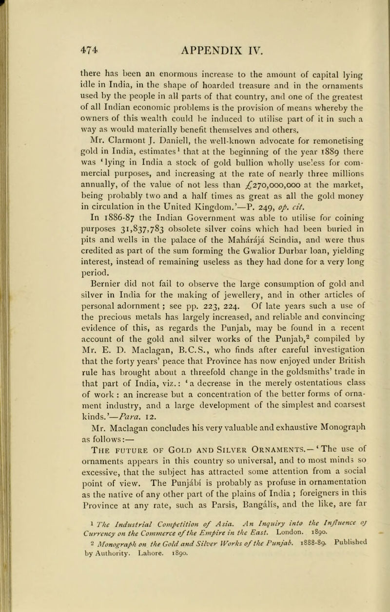 there has been an enormous increase to the amount of capital lying idle in India, in the shape of hoarded treasure and in the ornaments used by the people in all parts of that country, and one of the greatest of all Indian economic problems is the provision of means whereby the owners of this wealth could be induced to utilise part of it in such a way as would materially benefit themselves and others. Mr. Clarmont J. Daniell, the well-known advocate for remonetising gold in India, estimates1 that at the beginning of the year 1889 there was ‘lying in India a stock of gold bullion wholly useless for com- mercial purposes, and increasing at the rale of nearly three millions annually, of the value of not less than ^270,000,000 at the market, being probably two and a half times as great as all the gold money in circulation in the United Kingdom.’—P. 249, op. cit. In 18S6-87 the Indian Government was able to utilise for coining purposes 31,837,783 obsolete silver coins which had been buried in pits and wells in the palace of the Maharaja Scindia, and were thus credited as part of the sum forming the Gw-alior Durbar loan, yielding interest, instead of remaining useless as they had done for a very long period. Bernier did not fail to observe the large consumption of gold and silver in India for the making of jewellery, and in other articles of personal adornment; see pp. 223, 224. Of late years such a use of the precious metals has largely increased, and reliable and convincing evidence of this, as regards the Punjab, may be found in a recent account of the gold and silver w-orks of the Punjab,2 compiled by Mr. E. D. Maclagan, B.C.S., who finds after careful investigation that the forty years’ peace that Province has now enjoyed under British rule has brought about a threefold change in the goldsmiths’ trade in that part of India, viz.: ‘ a decrease in the merely ostentatious class of work : an increase but a concentration of the better forms of orna- ment industry, and a large development of the simplest and coarsest kinds.’—Para. 12. Mr. Maclagan concludes his very valuable and exhaustive Monograph as follows:— The future of Gold and Silver Ornaments.—‘ The use of ornaments appears in this country so universal, and to most minds so excessive, that the subject has attracted some attention from a social point of view. The Punjabi is probably as profuse in ornamentation as the native of any other part of the plains of India ; foreigners in this Province at any rate, such as Parsis, Bangalis, and the like, are far 1 The Industrial Competition of Asia. An Inquiry into the Influence oj Currency on the Commerce of the Empire in the East. London. 1890. - Monograph on the Gold and Silver IVorhs of the Punjab. 1888-89. Published by Authority. Lahore. 1890.