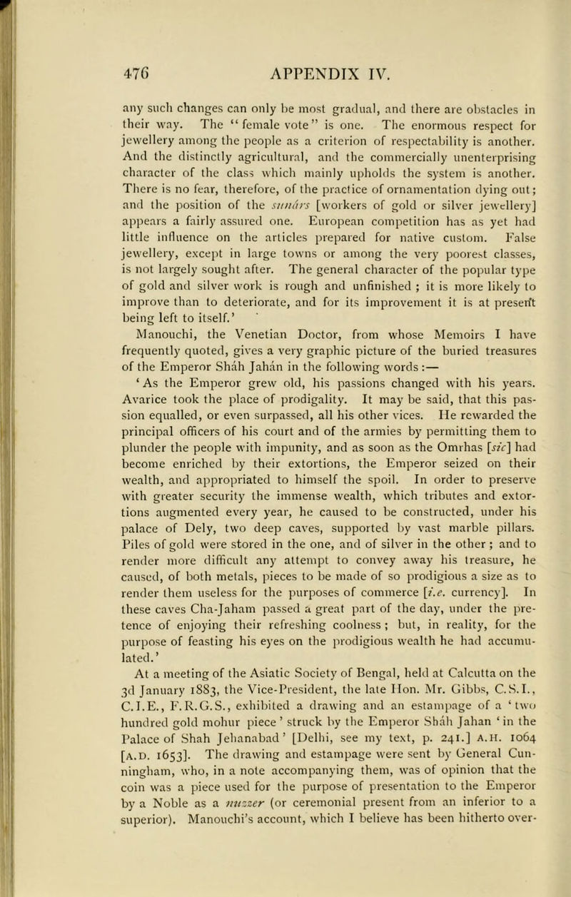 any such changes can only lie most gradual, and there are obstacles in their way. The “female vote” is one. The enormous respect for jewellery among the people as a criterion of respectability is another. And the distinctly agricultural, and the commercially unenterprising character of the class which mainly upholds the system is another. There is no fear, therefore, of the practice of ornamentation dying out; and the position of the simArs [workers of gold or silver jewellery] appears a fairly assured one. European competition has as yet had little influence on the articles prepared for native custom. False jewellery, except in large towns or among the very poorest classes, is not largely sought after. The general character of the popular type of gold and silver work is rough and unfinished ; it is more likely to improve than to deteriorate, and for its improvement it is at presen't being left to itself. ’ Manouchi, the Venetian Doctor, from whose Memoirs I have frequently quoted, gives a very graphic picture of the buried treasures of the Emperor Shah Jahan in the following words :— ‘ As the Emperor grew old, his passions changed with his years. Avarice took the place of prodigality. It may be said, that this pas- sion equalled, or even surpassed, all his other vices. He rewarded the principal officers of his court and of the armies by permitting them to plunder the people with impunity, and as soon as the Omrhas [«V] had become enriched by their extortions, the Emperor seized on their wealth, and appropriated to himself the spoil. In order to preserve with greater security the immense wealth, which tributes and extor- tions augmented every year, he caused to be constructed, under his palace of Dely, two deep caves, supported by vast marble pillars. Piles of gold were stored in the one, and of silver in the other ; and to render more difficult any attempt to convey away his treasure, he caused, of both metals, pieces to be made of so prodigious a size as to render them useless for the purposes of commerce [i.e. currency]. In these caves Cha-Jaham passed a great part of the day, under the pre- tence of enjoying their refreshing coolness ; but, in reality, for the purpose of feasting his eyes on the prodigious wealth he had accumu- lated.’ At a meeting of the Asiatic Society of Bengal, held at Calcutta on the 3d January 1S83, the Vice-President, the late lion. Mr. Gibbs, C.S.I., C.I.E., F.R.G.S., exhibited a drawing and an estampage of a ‘two hundred gold mohur piece ’ struck by the Emperor Shall Jahan ‘ in the Palace of Shah Jehanabad’ [Delhi, see my text, p. 241.] A. H. 1064 [a.d. 1653]. The drawing and estampage were sent by General Cun- ningham, who, in a note accompanying them, was of opinion that the coin was a piece used for the purpose of presentation to the Emperor by a Noble as a nuzzer (or ceremonial present from an inferior to a superior). Manouchi’s account, which I believe has been hitherto over-