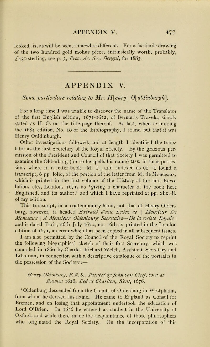 looked, is, as will be seen, somewhat different. For a facsimile drawing of the two hundred gold mohur piece, intrinsically worth, probably, £450 sterling, see p. 3, Proc. As. Soe. Bengal, for 1883. APPENDIX V. Some particulars relating to Mr. H\cnry] 0\jildinburgIi\. For a long time I was unable to discover the name of the Translator of the first English edition, 1671-1672, of Bernier’s Travels, simply stated as H. O. on the title-page thereof. At last, when examining the 16S4 edition, No. 10 of the Bibliography, I found out that it was Henry Ouldinburgh. Other investigations followed, and at length I identified the trans- lator as the first Secretary of the Royal Society. By the gracious per- mission of the President and Council of that Society I was permitted to examine the Oldenburg (for so he spells his name) mss. in their posses- sion, where in a letter-book—M. 1., and indexed as 62—I found a transcript, 6 pp. folio, of the portion of the letter from M. de Monceaux, which is printed in the first volume of the History of the late Revo- lution, etc., London, 1671, as ‘giving a character of the book here Englished, and its author,’ and which I have reprinted at pp. xlix.-li. of my edition. This transcript, in a contemporary hand, not that of Henry Olden- burg, however, is headed Extraid (Tune Lethe de ( Monsieur De Monceaux | A Monsieur Oldenbourg Secretaire—De la societe Royale \ and is dated Paris, 26th July 1670, not 16th as printed in the London edition of 1671, an error which has been copied in all subsequent issues. I am also permitted by the Council of the Royal Society to reprint the following biographical sketch of their first Secretary, which was compiled in i860 by Charles Richard Welch, Assistant Secretary and Librarian, in connection with a descriptive catalogue of the portraits in the possession of the Society :— Henry Oldenburg, F.R.S., Painted by John van Cleef born at Bremen 1626, died at Charlton, Kent, 1676. ‘ Oldenburg descended from the Counts of Oldenburg in Westphalia, from whom he derived his name. He came to England as Consul for Bremen, and on losing that appointment undertook the education of Lord O’Brien. In 1656 he entered as student in the University of Oxford, and while there made the acquaintance of those philosophers who originated the Royal Society. On the incorporation of this