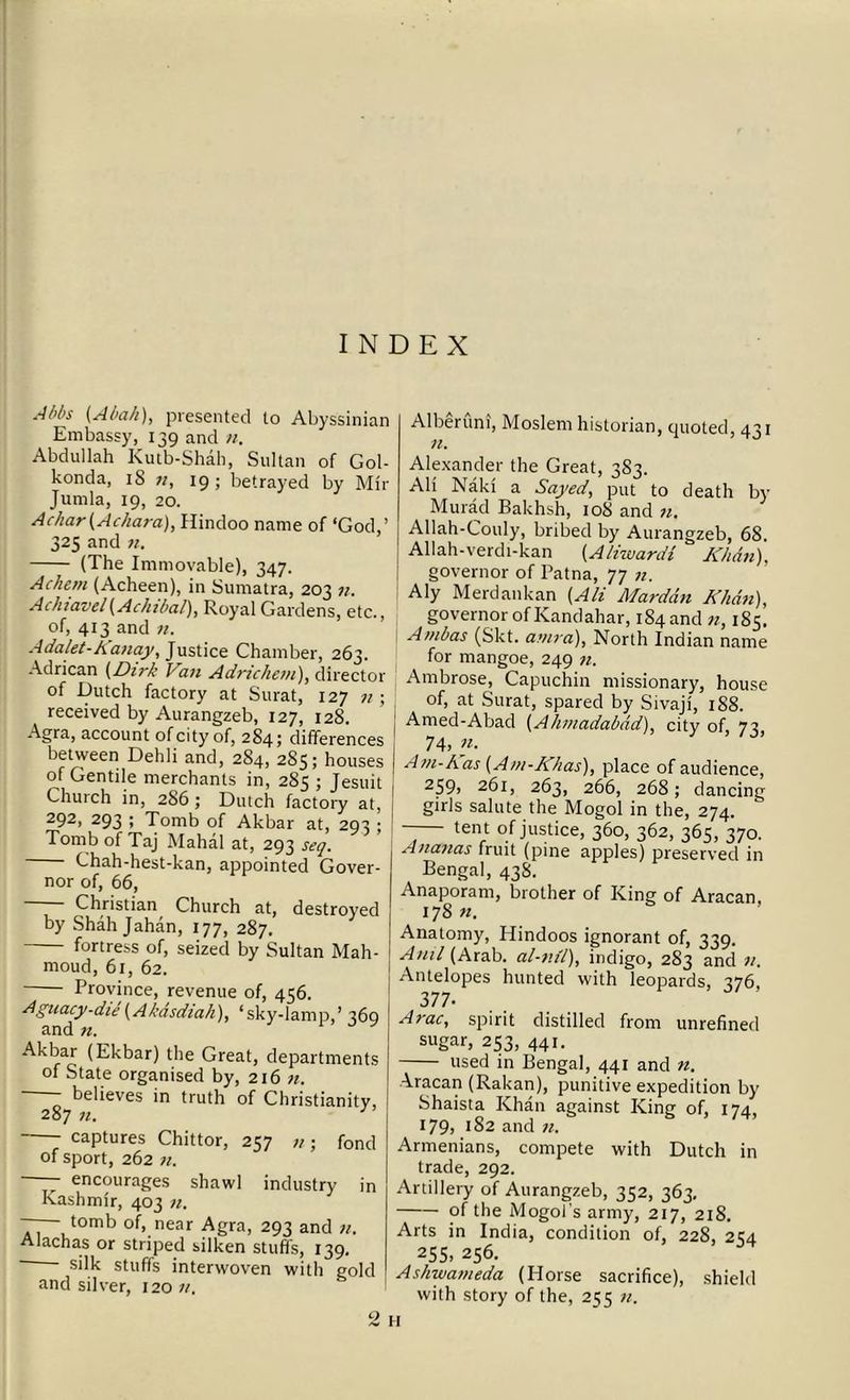 A/>l>s (Al>a/i), presented to Abyssinian Embassy, 139 and n, Abdullah Kutb-Shah, Sultan of Gol- konda, iS n, 19 ; betrayed by Mir Jurnla, 19, 20. Achar(Achara), Hindoo name of ‘God,’ 325 and n. (The Immovable), 347. Achern (Acheen), in Sumatra, 203 n. Achiavel(Achibal), Royal Gardens, etc., of, 413 and n. Adalet-Kanay, Justice Chamber, 263. Adrican (Dirk Van Adrichem), director of Dutch factory at Surat, 127 n ; received by Aurangzeb, 127, 128. Agra, account of city of, 284; differences between Dehli and, 284, 285; houses of Gentile merchants in, 285 ; Jesuit Church in, 286 ; Dutch factory at, 292, 293 ; Tomb of Akbar at, 293 ; Tomb of Taj Mahal at, 293 seq. Chah-hest-kan, appointed Gover- nor of, 66, Christian Church at, destroyed by Shah Jahan, 177, 287. fortress of, seized by Sultan Mah- moud, 61, 62. Province, revenue of, 456. Aguacy-die (Akdsdiah), ‘sky-lamp,’ 369 and n. Akbar (Ekbar) the Great, departments of State organised by, 216 n. believes in truth of Christianity, 287 n. 3 captures Chittor, 257 n; fond of sport, 262 n. —— encourages shawl industry in Kashmir, 403 n. —— tomb of, near Agra, 293 and n. Alachas or striped silken stuffs, 139. silk stuffs interwoven with gold and silver, 12011. Alberuni, Moslem historian, quoted, 431 n. Alexander the Great, 383. Ali Naki a Sayed, put to death by Murad Bakhsh, 108 and n. Allah-Couly, bribed by Aurangzeb, 68. Allah-verdi-kan (A/iwardt Khan), governor of Patna, 77 n. Aly Merdankan (Ali Marddn Khcin), governor of Kandahar, 184 and n, 185. Atnbas (Skt. antra), North Indian name for mangoe, 249 n. Ambrose, Capuchin missionary, house of, at Surat, spared by Sivaji, 188. Amed-Abad (Ahmadabad), city of, 73, 74, ». I Am-Kas (Am-Khas), place of audience, 259, 261, 263, 266, 268; dancing girls salute the Mogol in the, 274. -— ten t of justice, 360, 362, 365, 370. Ananas fruit (pine apples) preserved in Bengal, 438. Anaporam, brother of King; of Aracan 178 n. Anatomy, Hindoos ignorant of, 339. Anil (Arab, al-nil), indigo, 283 and n. Antelopes hunted with leopards, 376, 377* Arac, spirit distilled from unrefined sugar, 253, 441. used in Bengal, 441 and Aracan (Rakan), punitive expedition by' Shaista Khan against King of, 174 179,182 and n. Armenians, compete with Dutch in trade, 292. Artillery of Aurangzeb, 352, 363, of the Mogol’s army, 217, 218. Arts in India, condition of, 228, 2^4 255, 256. Ashwameda (Horse sacrifice), shield with story of the, 255 n. 2 H
