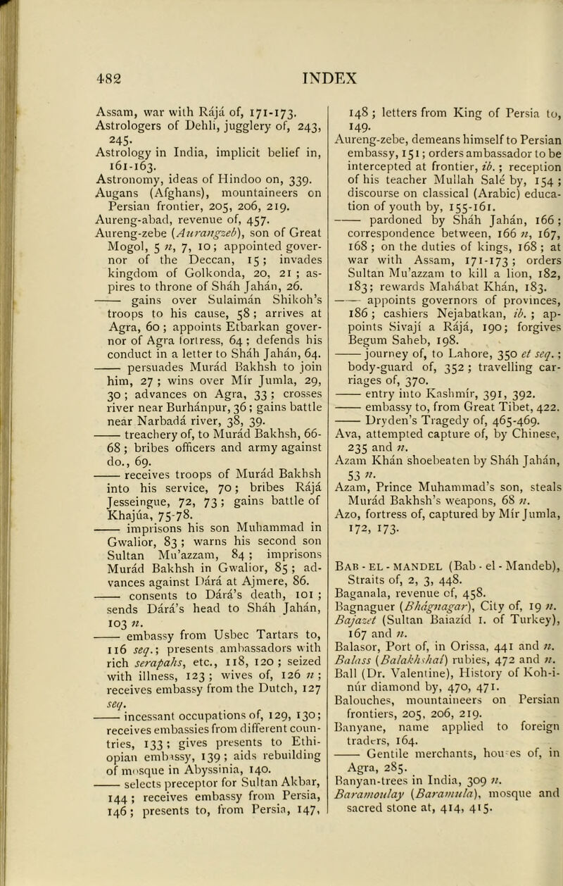Assam, war wilh Raja of, 171-173. Astrologers of Dehli, jugglery of, 243, 24S- Astrology in India, implicit belief in, 161-163. Astronomy, ideas of Hindoo on, 339. Augans (Afghans), mountaineers on Persian frontier, 205, 206, 219. Aureng-abad, revenue of, 457. Aureng-zebe (Anrangzeb), son of Great Mogol, 5 n, 7, 10; appointed gover- nor of the Deccan, 15; invades kingdom of Golkonda, 20, 21 ; as- pires to throne of Shah Jahan, 26. gains over Sulaiman Shikoh’s troops to his cause, 58 ; arrives at Agra, 60 ; appoints Etbarkan gover- nor of Agra fortress, 64; defends his conduct in a letter to Shah Jahan, 64. persuades Murad Bakhsh to join him, 27 ; wins over Mir Jumla, 29, 30 ; advances on Agra, 33 ; crosses river near Burhanpur, 36 ; gains battle near Narbada river, 38, 39. treachery of, to Murad Bakhsh, 66- 68 ; bribes officers and army against do., 69. receives troops of Murad Bakhsh into his service, 70; bribes Raja Jesseingue, 72, 73 ; gains battle of Khajua, 75-78. imprisons his son Muhammad in Gwalior, 83 ; warns his second son Sultan Mu’azzam, 84 ; imprisons Murad Bakhsh in Gwalior, 85 ; ad- vances against Dara at Ajmere, 86. consents to Dara’s death, 101 ; sends Dara’s head to Shah Jahan, 103 11. embassy from Usbec Tartars to, 116 seq.; presents ambassadors with rich serapahs, etc., 118, 120; seized with illness, 123; wives of, 126 ; receives embassy from the Dutch, 127 set/. incessant occupations of, 129, 130; receives embassies from different coun- tries, 133; gives presents to Ethi- opian embassy, 139 ; aids rebuilding of mosque in Abyssinia, 140. selects preceptor for Sultan Akbar, 144 ; receives embassy from Persia, 146; presents to, from Persia, 147, 148; letters from King of Persia to, 149. Aureng-zebe, demeans himself to Persian embassy, 151; orders ambassador to be intercepted at frontier, ib.; reception of his teacher Mullah Sale by, 154; discourse on classical (Arabic) educa- tion of youth by, 155-161. pardoned by Shah Jahan, 166; correspondence between, 166 n, 167, 168 ; on the duties of kings, 168 ; at war with Assam, 171-173; orders Sultan Mu’azzam to kill a lion, 182, 183; rewards Mahabat Khan, 183. appoints governors of provinces, 186; cashiers Nejabatkan, ib. ; ap- points Sivaji a Raja, 190; forgives Begum Saheb, 198. journey of, to Lahore, 350 et seq.; body-guard of, 352 ; travelling car- riages of, 370. entry into Kashmir, 391, 392. embassy to, from Great Tibet, 422. Dry den’s Tragedy of, 465-469. Ava, attempted capture of, by Chinese, 235 and it. Azam Khan shoebeaten by Shah Tahan, S3 »• Azam, Prince Muhammad’s son, steals Murad Bakhsh’s weapons, 68 11. Azo, fortress of, captured by Mir Jumla, 172, 173- Bab - el - mandel (Bab - el - Mandeb), Straits of, 2, 3, 448. Baganala, revenue of, 458. Bagnaguer (Bhdgttagar), City of, 19 Bajazet (Sultan Baiazid I. of Turkey), 167 and n. Balasor, Port of, in Orissa, 441 and n. Ba hiss (Balakhshat) rubies, 472 and >1. Ball (Dr. Valentine), History of Koh-i- nur diamond by, 470, 471. Balouches, mountaineers on Persian frontiers, 205, 206, 219. Banyane, name applied to foreign traders, 164. Gentile merchants, hou-es of, in Agra, 285. Banyan-trees in India, 309 tt. Baramoulay (Baramula), mosque and sacred stone at, 414, 415.