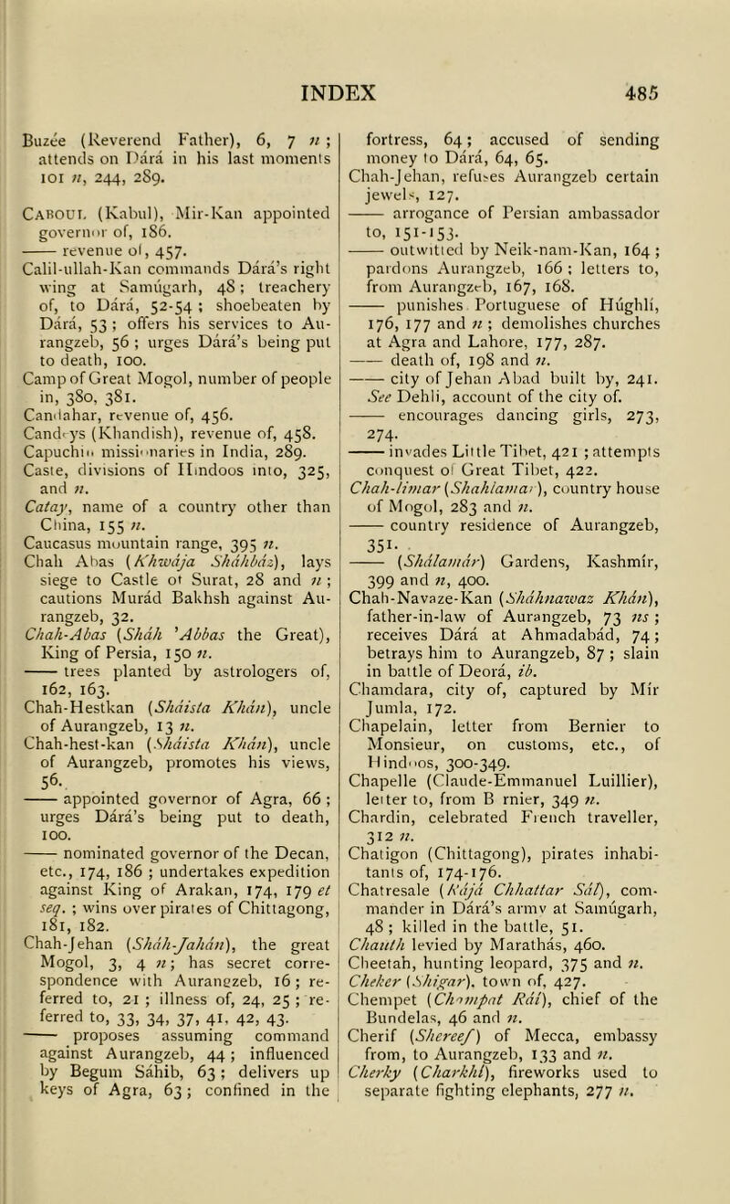 Buzee (Reverend Father), 6, 7 n ; attends on Dara in his last moments 101 n, 244, 289. Caboui. (Kabul), Mir-Kan appointed governor of, 186. revenue of, 457. Calil-ullah-Kan commands Data’s right wing at Samugarh, 4S; treachery of, to Dara, 52-54 ; shoebeaten by Dara, 53 ; offers his services to Au- rangzeb, 56 ; urges Dara’s being put to death, 100. Camp of Great Mogol, number of people in, 3S0, 381. Candahar, revenue of, 456. Candrys (Khandish), revenue of, 458. Capuchin missionaries in India, 289. Caste, divisions of Hindoos into, 325, and 71. Catay, name of a country other than Cliina, 155 71. Caucasus mountain range, 395 n. Cliah Abas (Khwaja Skdhbaz), lays siege to Castle ot Surat, 28 and 11 ; cautions Murad BaUhsh against Au- rangzeb, 32. Chali-Abas (Shall 'Abbas the Great), King of Persia, 150 «. trees planted by astrologers of, 162, 163. Chah-Hestkan (Shaista Khan), uncle of Aurangzeb, 13 n. Chah-hest-kan (Shaista Khan), uncle of Aurangzeb, promotes his views, 56. appointed governor of Agra, 66 ; urges Dara’s being put to death, 100. nominated governor of the Decan, etc., 174, 186 ; undertakes expedition against King of Arakan, 174, 179 et seq. ; wins over pirates of Chittagong, 181, 182. Chah-Jehan (Shdh-Jakd/i), the great Mogol, 3, 4 n; has secret corre- spondence with Aurangzeb, 16; re- ferred to, 21 ; illness of, 24, 25 pre- ferred to, 33, 34, 37, 41, 42, 43. proposes assuming command against Aurangzeb, 44 ; influenced by Begum Sahib, 63; delivers up keys of Agra, 63 ; confined in the fortress, 64; accused of sending money to Dara, 64, 65. Chah-Jehan, refuses Aurangzeb certain jewels, 127. arrogance of Persian ambassador to, 151-153- outwitted by Neik-nam-Kan, 164 ; pardons Aurangzeb, 166 ; letters to, from Aurangzeb, 167, 168. punishes Portuguese of Hughli, 176, 177 and 71; demolishes churches at Agra and Lahore, 177, 287. —— death of, 198 and 71. city of Jehan A bad built by, 241. See Dehli, account of the city of. encourages dancing girls, 273, 274. invades Little Tibet, 421 ; attempts conquest of Great Tibet, 422. Chah-/i7/iar (Shah/a/nai), country house of Mogol, 283 and n. country residence of Aurangzeb, 351- (Shdla/ndr) Gardens, Kashmir, 399 and 71, 400. Chah-Navaze-Kan (Skdhnawaz Khd/t), father-in-law of Aurangzeb, 73 ns ; receives Dara at Ahntadabad, 74; betrays him to Aurangzeb, 87 ; slain in battle of Deora, ib. Channlara, city of, captured by Mir Jumla, 172. Chapelain, letter from Bernier to Monsieur, on customs, etc., of Hindoos, 300-349. Chapelle (Claude-Emnianuel Luillier), letter to, from B rnier, 349 71. Chardin, celebrated French traveller, 312 71. Chaligon (Chittagong), pirates inhabi- tants of, 174-176. Chatresale (Raja Chhattar Sat), com- mander in Dara’s armv at Samugarh, 48 ; killed in the battle, 51. Chauth levied by Marathas, 460. Cheetah, hunting leopard, 375 and n. Cheker (Shigar), town of, 427. Chempet (Chiviput Rat), chief of the Bundelas, 46 and n. Cherif (S/tcreef) of Mecca, embassy from, to Aurangzeb, 133 and 71. Cherky (C hark hi), fireworks used to separate fighting elephants, 277 n.