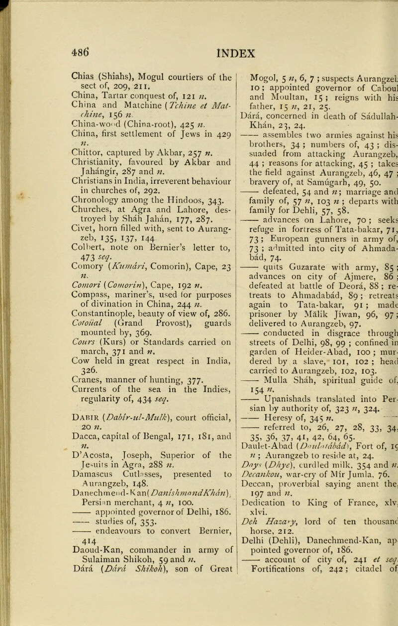 Chias (Shiahs), Mogul courtiers of the sect of, 209, 211. China, Tartar conquest of, 121 n. China and Matchine (Tchine et Mat- rlii tie, 156 n China-wood (China-root), 425 n. China, first settlement of Jews in 429 11. Chittor, captured by Akbar, 257 «. Christianity, favoured by Akbar and Jahangir, 287 and n. Christians in India, irreverent behaviour in churches of, 292. Chronology among the Hindoos, 343. Churches, at Agra and Lahore, des- troyed by Shah Jahan, 177, 287. Civet, horn filled with, sent to Aurang- zeb, 135, 137, 144 Colbert, note on Bernier’s letter to, 473 se9- Comory (Kumari, Comorin), Cape, 23 n. Comori (Comorin), Cape, 192 v. Compass, mariner’s, used lor purposes of divination in China, 244 n. Constantinople, beauty of view of, 286. Cotoiial (Grand Provost), guards mounted by, 369. Coins (Kurs) or Standards carried on march, 371 and v. Cow held in great respect in India, 326. Cranes, manner of hunting, 377. Currents of the sea in the Indies, regularity of, 434 seq. Dahir (Dabir-ul-Mulk), court official, 20 n. Dacca, capital of Bengal, 171, 1S1, and n. D’Acosta, Joseph, Superior of the Jesuits in Agra, 288 n. Damascus Cutlasses, presented to Aurnngzeb, 148. Danechmend- K an( Danish mnndKMri), Persia n merchant, 4 n, 100. appointed governor of Delhi, 186. studies of, 353. endeavours to convert Bernier, 414 Daoud-Kan, commander in army of Sulaiman Shikoli, 59 and n. Ddra (Ddrd Shikoli), son of Great Mogol, 5 n, 6, 7 ; suspects Aurangzeh 10; appointed governor of Caboul and Moultan, 15 ; reigns with his father, 15 n, 21, 25. Dara, concerned in death of Sadullah- Khan, 23, 24. assembles two armies against his brothers, 34 ; numbers of, 43 ; dis- suaded from attacking Aurangzeb, 44 ; reasons for attacking, 45 ; takes the field against Aurangzeb, 46, 47 ; bravery of, at Samugarh, 49, 50. defeated, 54 and n; marriage and family of, 57 n, 103 n ; departs with family for Dehli, 57, 58. advances on Lahore, 70 ; seeks refuge in fortress of Tata-hakar, 71, 73 ; European gunners in army of, 73 ; admitted into city of Ahmada- bad, 74. quits Guzarate with army, 85 ; advances on city of Ajmere, 86 ; defeated at battle of Deora, 88 ; re- treats to Ahmadabad, S9; retreats again to Tata-bakar, 91 ; made prisoner by Malik Jiwan, 96, 97; delivered to Aurangzeb, 97. conducted in disgrace through streets of Delhi, 98, 99 ; confined in garden of Heider-Abad, 100 ; mur- dered by a slave, 101, 102 ; head carried to Aurangzeb, 102, 103. Mulla Shah, spiritual guide of, 154 n. Upanishads translated into Per- sian by authority of, 323 «, 324. Heresy of, 345 n. referred to, 26, 27, 28, 33, 34, 35. 36, 37. 4G 42, 64, 65. Daulet-Abad (D-utlniabdih, Fort of, 15 n ; Aurangzeb to reside at, 24. Dayt (Dhye), curdled milk. 354 and n. Decankou, war-cry of Mir Jumla. 76. Deccan, proverbial saying anent the. 197 and n. Dedication to King of France, xlv, xlvi. Deli Haza<y, lord of ten thousand horse, 212. Delhi (Dehli), Danechmend-Kan, ap- pointed governor of, 1S6. account of city of, 241 et seq, Fortifications of, 242; citadel of