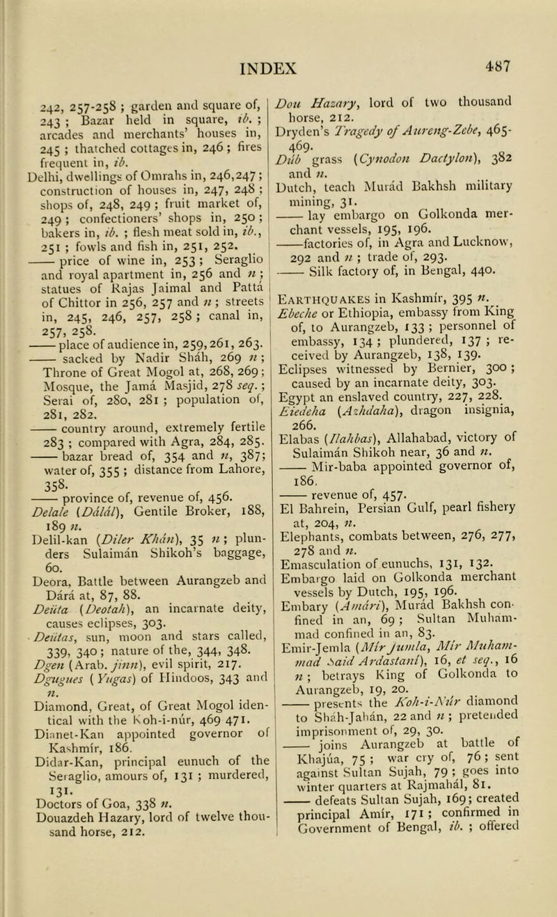 242, 257-258 ; garden and square of, 243 ; Bazar held in square, ib. ; arcades and merchants’ houses in, 245 ; thatched cottages in, 246 ; fires frequent in, ib. Delhi, dwellings of Omrahs in, 246,247; construction of houses in, 247, 248 ; shops of, 248, 249 ; fruit market of, 249 ; confectioners’ shops in, 250 ; bakers in, ib. ; flesh meat sold in, ib., 251 ; fowls and fish in, 251, 252. price of wine in, 253 ; Seraglio and royal apartment in, 256 and n\ statues of Rajas Jaimal and Patta of Chittor in 256, 257 and n ; streets in, 245, 246, 257, 25S ; canal in, 257, 258. _ place of audience in, 259,261, 263. sacked by Nadir Shah, 269 n ; Throne of Great Mogol at, 268, 269; Mosque, the Jama Masjid, 278 seq. ; Serai of, 280, 281 ; population of, 281, 282. country around, extremely fertile 283 ; compared with Agra, 284, 285. bazar bread of, 354 and n, 387; water of, 355 ; distance from Lahore, 358- province of, revenue of, 456. Delate [Dalai), Gentile Broker, 188, 189 n. Delil-kan [Diler Khan), 35 n ; plun- ders Sulaiman Shikoh’s baggage, 60. Deora, Battle between Aurangzeb and Dara at, 87, 88. Deiita (Deotah), an incarnate deity, causes eclipses, 303. Dciitas, sun, moon and stars called, 339, 340; nature of the, 344, 348. Dgen (Arab, jinn), evil spirit, 217. Dgugues (Y/tgas) of Hindoos, 343 and n. Diamond, Great, of Great Mogol iden- tical with the koh-i-nur, 469 471. Dinnet-Kan appointed governor of Kashmir, 186. Didar-Kan, principal eunuch of the Seraglio, amours of, 131 ; murdered, 131- Doctors of Goa, 338 n. Douazdeh Hazary, lord of twelve thou- sand horse, 212. Don Hazary, lord of two thousand horse, 212. Dryden’s Tragedy of Aureng-Zebe, 465- 469. Dub grass (Cynodon Dactylon), 382 and n. Dutch, teach Murad Bakhsh military mining, 31. lay embargo on Golkonda mer- chant vessels, 195, 196- factories of, in Agra and Lucknow, 292 and n ; trade of, 293. Silk factory of, in Bengal, 440. Earthquakes in Kashmir, 395 n. Ebeche or Ethiopia, embassy from King of, to Aurangzeb, 133; personnel of embassy, 134; plundered, 137; re- ceived by Aurangzeb, 13S, 139. Eclipses witnessed by Bernier, 300 > caused by an incarnate deity, 303. Egypt an enslaved country, 227, 228. Eiedeha (Azhdaha), dragon insignia, 266. Elabas [Dahlias), Allahabad, victory of Sulaiman Shikoh near, 36 and n. Mir-baba appointed governor of, 186. revenue of, 457- El Bahrein, Persian Gulf, pearl fishery at, 204, n. Elephants, combats between, 276, 277, 278 and n. Emasculation of eunuchs, 131, I32- Embargo laid on Golkonda merchant vessels by Dutch, 195, 196- Embary [Aman), Murad Bakhsh con- fined in an, 69 ; Sultan Muham- mad confined in an, 83. Emir-Jemla (Mir jumla, Mir Muham- mad Said Ardastani), 16, et seq., 16 n ; betrays King of Golkonda to Aurangzeb, 19, 20. presents the Koh-i-Nur diamond to Shah-Jahan, 22 and n; pretended imprisonment of, 29, 30. joins Aurangzeb at battle of Khajua, 75; war cry of, 76; sent against Sultan Sujah, 79 8oes 'n^° winter quarters at Rajmahal, 81. defeats Sultan Sujah, 169; created principal Amir, 171 ; confirmed in Government of Bengal, ib. ; offered