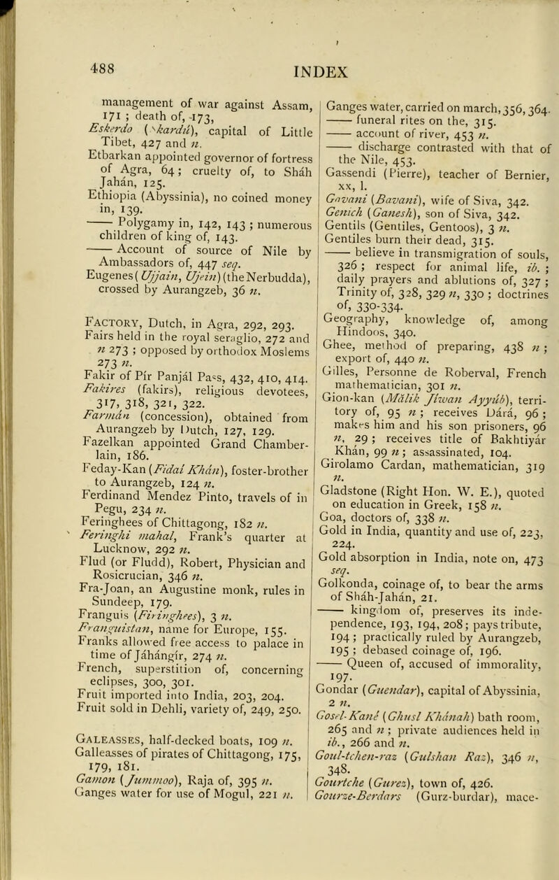 management of war against Assam, 171 ; death of, -173, Eskerdo (*>kard/'t), capital of Little Tibet, 427 and zz. Etbarkan appointed governor of fortress of Agra, 64; cruelty of, to Shah Jahan, 125. Ethiopia (Abyssinia), no coined money in, 139. Polygamy in, 142, 143 ; numerous children of king of, 143. Account of source of Nile by Ambassadors of, 447 seq. Eugenes) Ujjain, £/)>z'zz)(theNerbudda), crossed by Aurangzeb, 36 zz. h actory, Dutch, in Agra, 292, 293. Fairs held in the royal seraglio, 272 and 71 273 ; opposed by orthodox Moslems 273 71. Fakir of Pir Panjal Pa=s, 432, 410, 414. Fakii'es (fakirs), religious devotees, 3*7,/3i8, 321, 322. Fannan (concession), obtained from ^ Aurangzeb by Dutch, 127, 129. Fazelkan appointed Grand Chamber- lain, 186. h eday-Ivan (F/dai Khan), foster-brother to Aurangzeb, 124 zz. Ferdinand Mendez Pinto, travels of in Pegu, 234 71. Feringhees of Chittagong, 1S2 zz. Feruighi mahal, Frank’s quarter at Lucknow, 292 71. Flud (or Fludd), Robert, Physician and Rosicrucian, 346 zz. Fra-Joan, an Augustine monk, rules in Sundeep, 179. Franguis (Firinghees), 3 zz. FranguistaTi, name for Europe, 155. Franks allowed free access to palace in time of Jahangir, 274 zz. French, superstition of, concerning eclipses, 300, 301. Fruit imported into India, 203, 204. Fruit sold in Dehli, variety of, 249, 250. Galeasses, half-decked boats, 109 zz. Galleasses of pirates of Chittagong, 175, 179, 181. Gamon (Jtun moo), Raja of, 395 zz. Ganges water for use of Mogul, 221 zz. Ganges water, carried on march, 356,364. funeral rites on the, 315. account of river, 453 zz. discharge contrasted with that of the Nile, 453. Gassendi (Pierre), teacher of Bernier, xx, 1. Gava7ii (Bava/ti), wife of Siva, 342. Ge/uch (Ganesh), son of Siva, 342. Gentils (Gentiles, Gentoos), 3 zz. Gentiles burn their dead, 315. believe in transmigration of souls, 326 ; respect for animal life, ib. ; daily prayers and ablutions of, 327 ; Trinity of, 328, 329 zz, 330 ; doctrines of> 330-334- Geography, knowledge of, among Hindoos, 340. Ghee, meihod of preparing, 43S zz ; export of, 440 zz. Gilles, Personne de Roberval, French mathematician, 301 zz. Gion-kan (Malik Jhva7i Ayytib), terri- tory of, 95 zz ; receives Data, 96 ; makes him and his son prisoners, 96 71. 29 ; receives title of Bakhtiyar Khan, 99 zz; assassinated, 104. Girolamo Cardan, mathematician, 319 zz. Gladstone (Right Hon. W. E.), quoted on education in Greek, 158 zz. Goa, doctors of, 338 zz. Gold in India, quantity and use of, 223, 224. Gold absorption in India, note on, 473 seq. Golkonda, coinage of, to bear the arms of Shah-Jahan, 21. kingdom of, preserves its inde- pendence, 193, 194, 208; pays tribute, 194; practically ruled by Aurangzeb, 195 ; debased coinage of, 196. Queen of, accused of immorality, 197. Gondar (Gite7idar), capital of Abyssinia, 2 zz. Gosel-Ka/te (G/iusl Khanah) bath room, 265 and zz; private audiences held in ib., 266 and zz. Goul-tchen-raz (Gulsha/t Fad), 346 zz, ^348. Gourtche (Gurez), town of, 426. Gou7-ze-Be7mdars (Gurz-burdar), mace-