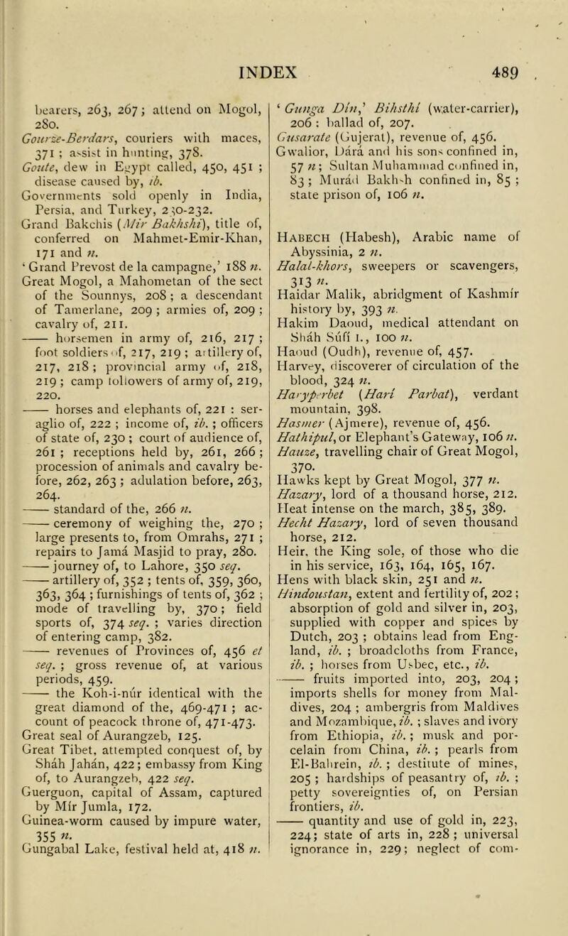 bearers, 263, 267; attend on Mogul, 2S0. Gourze-Berdars, couriers with maces, 371 ; assist in hunting, 378. Goute, dew in E^ypt called, 450, 451 ; disease caused by, ib. Governments sold openly in India, Persia, and Turkey, 230-232. Grand Bakchis {Mir Bakkshi), title of, conferred on Mahmet-Emir-Khan, 171 and n. ‘ Grand Prevost de la campagne,’ 188 n. Great Mogol, a Mahometan of the sect of the Sounnys, 208 ; a descendant of Tamerlane, 209 ; armies of, 209 ; cavalry of, 211. horsemen in army of, 216, 217 ; foot soldiers T, 217, 219; aitilleryof, 217, 218; provincial army of, 218, 219 ; camp loliowers of army of, 219, 220. horses and elephants of, 221 : ser- aglio of, 222 ; income of, ib. ; officers of state of, 230 ; court of audience of, 261 ; receptions held by, 261, 266 ; procession of animals and cavalry be- fore, 262, 263 ; adulation before, 263, 264. standard of the, 266 n. ceremony of weighing the, 270 ; large presents to, from Omrahs, 271 ; repairs to Jama Masjid to pray, 280. journey of, to Lahore, 350 set/. artillery of, 352 ; tents of, 359, 360, 363, 364 ; furnishings of tents of, 362 ; mode of travelling by, 370; field sports of, 374 set/. ; varies direction of entering camp, 382. revenues of Provinces of, 456 et set/. ; gross revenue of, at various periods, 459. the Koh-i-mir identical with the great diamond of the, 469-471 ; ac- count of peacock throne of, 471-473. Great seal of Aurangzeb, 125. Great Tibet, attempted conquest of, by Shah Jahan, 422 ; embassy from King of, to Aurangzeb, 422 seq. Guerguon, capital of Assam, captured by Mir Jumla, 172. Guinea-worm caused by impure water, 355 «• Gungabal Lake, festival held at, 418 ‘ Gunga Din,’ Bihsthi (water-carrier), 206 : ballad of, 207. Gusarate (Gujeral), revenue of, 456. Gwalior, Dara and his sons confined in, 57 «; Sultan Muhammad confined in, 83 ; Murad Bakli-h confined in, 85 ; state prison of, 106 n. Habech (Habesh), Arabic name of Abyssinia, 2 n. Halal-khors, sweepers or scavengers, 3 13 71. Haidar Malik, abridgment of Kashmir history by, 393 71. Hakim Daoud, medical attendant on Shah Sufi I., 100 77. Haoud (Oudh), revenue of, 457. Harvey, discoverer of circulation of the blood, 324 71. Haryperbet (Hari Pat-bat), verdant mountain, 398. Has met- (Ajmere), revenue of, 456. Hathiptil, or Elephant’s Gateway, 106 11. Hauze, travelling chair of Great Mogol, 370. Hawks kept by Great Mogol, 377 n. Hazary, lord of a thousand horse, 212. Heat intense on the march, 385, 389. Heclit Hazary, lord of seven thousand horse, 212. Heir, the King sole, of those who die in his service, 163, 164, 165, 167. Hens with black skin, 251 and 71. Hmdousta/i, extent and fertility of, 202; absorption of gold and silver in, 203, supplied with copper and spices by Dutch, 203 ; obtains lead from Eng- land, ib. ; broadcloths from France, ib. ; horses from Usbec, etc., ib. fruits imported into, 203, 204; imports shells for money from Mal- dives, 204 ; ambergris from Maldives and Mozambique, ib. ; slaves and ivory from Ethiopia, ib.; musk and por- celain from China, ib. ; pearls from El-Bahrein, ib. ; destitute of mines, 205 ; hardships of peasantry of, ib. ; petty sovereignties of, on Persian frontiers, ib. quantity and use of gold in, 223, 224; state of arts in, 228; universal ignorance in, 229; neglect of com-