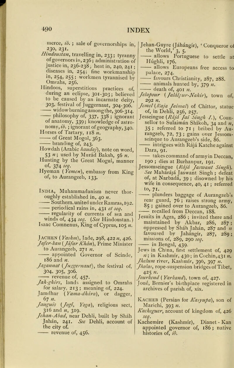 inerce, ib. ; sale of governorships in, 230, 231. Hmdonstan, travelling in, 233; tyranny of governors in, 236; administration of justice in, 236-238, heat in, 240, 241 ; diseases in, 254; fine workmanship in, 254, 255 ; workmen tyrannised by Omrahs, 256. Hindoos, superstitious practices of, during an eclipse, 301-303; believed to be caused by an incarnate deity, 303, festival of Juggernaut, 304-306. widow burningamongthe, 306-314. philosophy of, 337, 338 ; ignorant of anatomy, 339; knowledge of astro- nomy, ib. ; ignorant of geography, 340. Horses of Tartary, 118 n. of Great Mogol, 363. branding of, 243. Howdah (Arabic haudaj), note on word, S3 n; used by Murad Baksh, 56 n. Hunting by the Great Mogul, manner of, 374 seq. Hyeman ( Yemen), embassy from King of, to Aurangzeb, 133. India, Muhammadanism never thor- oughly established in, 40 n. Southern, united under Ramras, 192. periodical rains in, 431 et seq. regularity of currents of sea and winds of, 434 seq. (See Hindoustan.) Isaac Comnenus, King of Cyprus, 105 n. Jaciien ( Yashm), Jade, 298, 422;/, 426. Jafer-kan (Jafar Khan), Prime Minister to Aurangzeb, 271 n. appointed Governor of Scinde, 186 and n. Jagannat (Juggernaut), the festival of, 304. 3°5, 306. revenue of, 457. Jah-ghirs, lands assigned to Omrahs for salary, 213 ; meaning of, 224. Jamdhar (Yama-dhara), or dagger, 67 n. Jauguis (Jog/, Yoga), religious sect, 316 and ft, 319. Jehan-Abad, near Dehli, built by Shah Jahan, 241. See Dehli, account of the city of. revenue of, 456. Jehan-Guyre (Jahangir), 1 Conqueror of the World,’ 3, 5. allows Portuguese to settle at Hiighli, 176. allows Europeans free access to palace, 274. favours Christianity, 287, 288. animals hunted by, 379 u. death of, 401 n. Jelapour (faldl/ur-Nahir), town of, 292 n. Jemel (Raja Jai/ual) of Chittor, statue of, in Dehli, 256, 257. Jesseingue (Raja fai Singh /.), Coun- sellor to Sulaiman Shikoh, 34 and n, 35 ; referred to 71 ; bribed by Au- rangzeb, 72, 73 ; gains over Jessom- seinque to Aurangzeb’s side, 86. intrigues with Raja Katche against Dara, 91. takes command ofarmyin Deccan, 190 ; dies at Burhanpur, 191. Jessomseingue (Raja. Jaswant Singh). See Maharaja Jaswant Singh; defeat of, at Narbada, 39 ; disowned by his wife in consequence, 40, 41 ; referred to, 71. plunders baggage of Aurangzeb’s rear guard, 76 ; raises strong army, 85 ; gained over to Aurangzeb, 86. recalled from Deccan, 188. Jesuits in Agra, 2S6 ; invited there and maintained by Akbar, 286, 287 ; oppressed by Shah Jahan, 287 and n favoured by Jahangir, 287, 289; missions of, 2S9, 290 seq. in Bengal, 439. Jews in China, first settlement of, 429 n; in Kashmir, 430; in Cochin,431 n. Jhelum river, Kashmir, 396, 397 n. Jholas, rope-suspension bridges of Tibet, 425 n. Jourkend ( Yarkand), town of, 427. Joue, Bernier's biithplace registered in archives of parish of, xix. Kacheb (Persian for Kasytipa), son of Marichi, 393 n. Kacheguer, account of kingdom of, 426 seq. Kachemire (Kashmir), Dianet - Kan appointed governor of, 1S6 ; native histories of, ib.