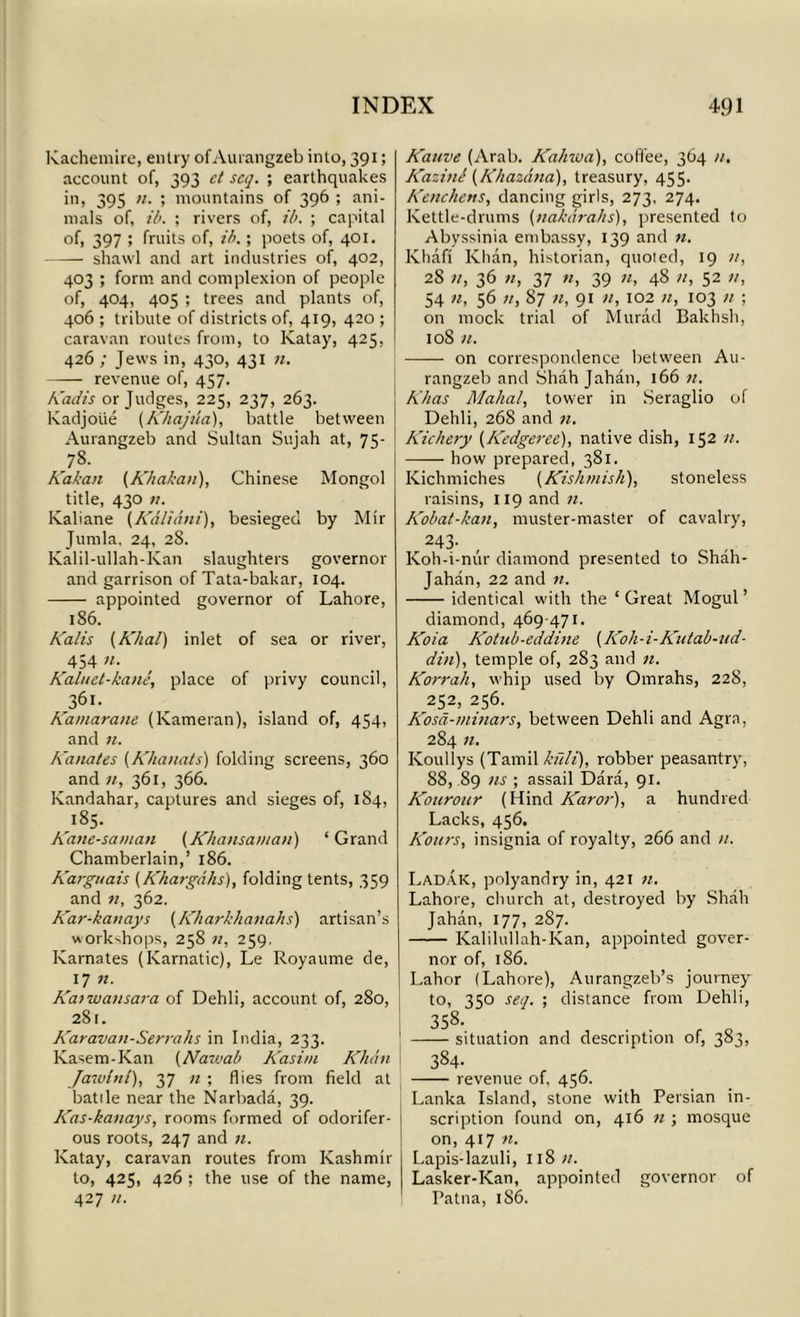 Kachemire, entry of Aurangzeb into, 391; account of, 393 ct set/. ; earthquakes in, 395 11. ; mountains of 396 ; ani- mals of, ib. ; rivers of, ib. ; capital of, 397 ; fruits of, ib.; poets of, 401. shawl and art industries of, 402, 403 ; form and complexion of people of, 404, 405 ; trees and plants of, 406 ; tribute of districts of, 419, 420 ; caravan routes from, to Katay, 425, 426 ; Jews in, 430, 431 11. revenue of, 457. Kadis or Judges, 225, 237, 263. Kadjoiie (Khajua), battle between Aurangzeb and Sultan Sujah at, 75- 78. Kakan (Abakan), Chinese Mongol title, 430 n. Kaliane (Kaliani), besieged by Mir Jumla, 24, 28. Kalil-ullah-Kan slaughters governor and garrison of Tata-bakar, 104. appointed governor of Lahore, 186. Kalis (A'hal) inlet of sea or river, 454 n. Kaluel-kane, place of privy council, 361. Kamarane (Kameran), island of, 454, and n. Kanates (Khanats) folding screens, 360 and 11, 361, 366. Kandahar, captures and sieges of, 184, 185. Kane-saman (Khansaman) ‘Grand Chamberlain,’ 186. Karguais (Khargahs), folding tents, 359 and n, 362. Kar-kanays (Kliarkhanahs) artisan’s workshops, 258 n, 259. Karnates (Karnatic), Le Royaume de, 17 n. Kaiwansara of Dehli, account of, 280, 281. Karavan-Serrahs in India, 233. Kasem-Kan (Nawab Kasim Klidn Jawitil), 37 n ; flies from field at battle near the Narbada, 39. Kas-kanays, rooms formed of odorifer- 1 ous roots, 247 and n. Katay, caravan routes from Kashmir to, 425, 426 ; the use of the name, 427 11. Kauve (Arab. Kahwa), coffee, 364 11. Kazini (Khazdna), treasury, 455. Kenchens, dancing girls, 273, 274. Kettle-drums (ttakdrahs), presented to Abyssinia embassy, 139 and n. Ivhafi Khan, historian, quoted, 19 28 n, 36 11, 37 11, 39 11, 48 11, 52 it, 54 11, 56 11, 87 11, 91 11, 102 11, 103 it ; on mock trial of Murad Bakhsh, 108 11. —— on correspondence between Au- rangzeb and Shah Jahan, 166 it. K/ias Mahal, tower in Seraglio of Dehli, 268 and n. Kichery (Kedgeree), native dish, 152 n. how prepared, 381. Kichmiches (Kishmish), stoneless raisins, 119 and n. Kobat-kan, muster-master of cavalry, 243- Koh-i-mir diamond presented to Shah- Jahan, 22 and n. identical with the ‘ Great Mogul ’ diamond, 469 471. Koia Kotub-eddine (Koh-i-Kutab-ud- din), temple of, 283 and n. Korrah, whip used by Omrahs, 228, 252, 256. Kosd-minars, between Dehli and Agra, 284 n. Ivouliys (Tamil kfili), robber peasantry, 88, 89 ns ; assail Dara, 91. Kourour (Hind Karor), a hundred Lacks, 456. Kours, insignia of royalty, 266 and n. Ladak, polyandry in, 421 11. Lahore, church at, destroyed by Shall Jahan, 177, 287. Kalilullah-Kan, appointed gover- nor of, 186. Lahor (Lahore), Attrangzeb’s journey to, 350 set/. ; distance from Dehli, 358. situation and description of, 383, 384- revenue of, 456. Lanka Island, stone with Persian in- scription found on, 416 11 ; mosque on, 417 n. Lapis-lazuli, 118 n. Lasker-Kan, appointed governor of Patna, 1S6.