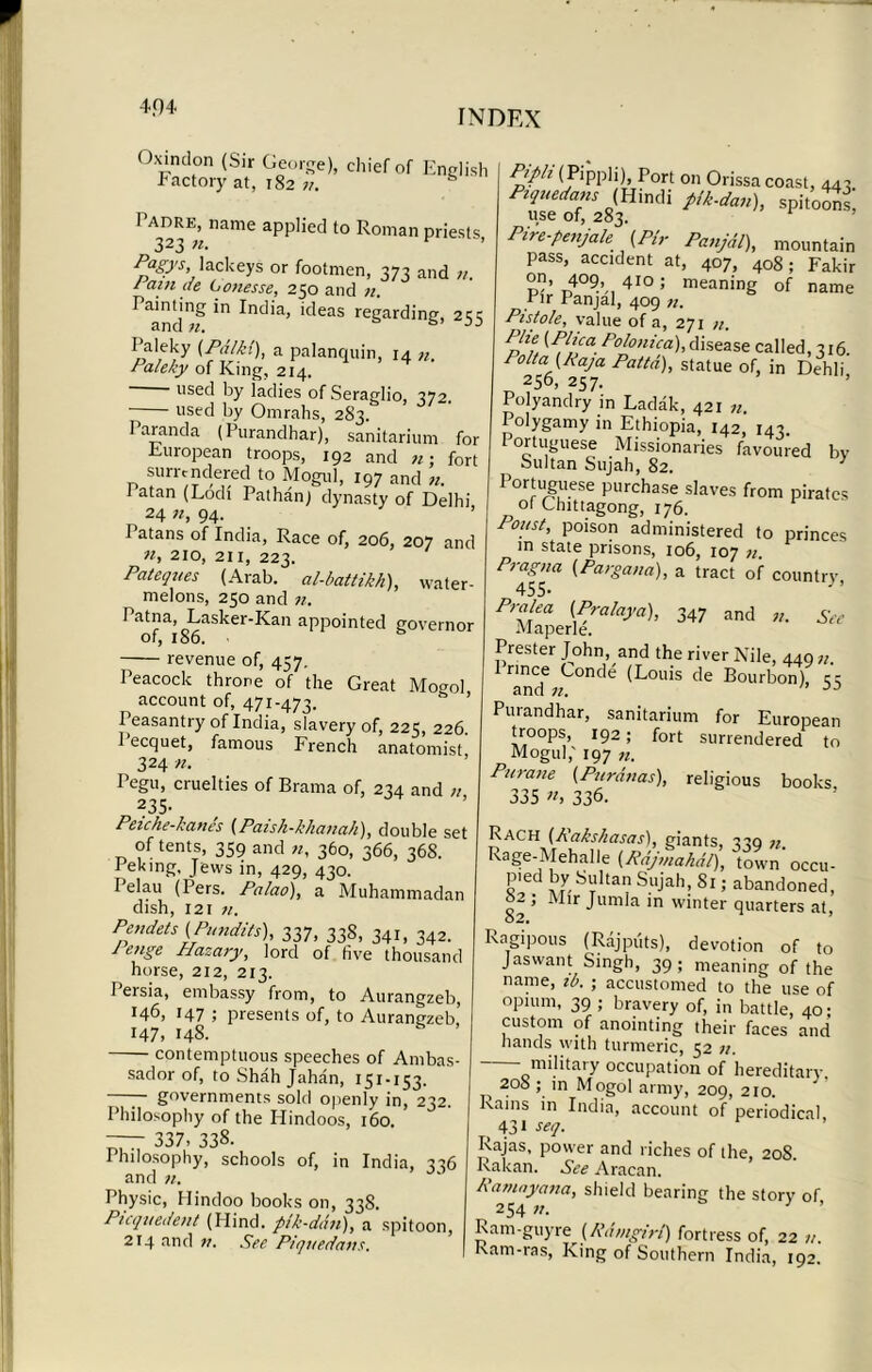 4.04 INDEX Oxindon (Sir George), chief of English Factory at, 182 11. Padre, name applied to Roman priests 323 «• Pfgys, lackeys or footmen, 373 and n. / am de Lonesse, 250 and n. ^g in India, ideas regarding, 255 I’aleky (PdIk!), a palanquin, 14 n. Paleky of King, 214. used by ladies of Seraglio, 372. used by Omrahs, 283. Paranda (Purandhar), sanitarium for European troops, 192 and n; fort surrendered to Mogul, 197 and n. Patan (Lodi Pathanj dynasty of Delhi 24 94* Patans of India, Race of, 206, 207 and n, 210, 211, 223. Pateques (Arab, al-battikk), water- melons, 250 and n. I atna, Lasker-Kan appointed governor of, 186. revenue of, 457, Peacock throne of the Great Mogol account of, 471-473. Peasantry of India, slavery of, 225, 226. 1 ecquet, famous French anatomist 324 n. Pegu, cruelties of Brama of, 234 and // 235- Peiche-kanes (Paish-khanah), double set of tents, 359 and n, 360, 366, 368. I eking. Jews in, 429, 430. Pelau (Pers. Palao), a Muhammadan dish, 121 n. Pendets (Pundits), 337, 33S, 341, 342. J enge Hazary, lord of five thousand horse, 212, 213. I ersia, embassy from, to Aurangzeb, *46, 147 ; presents of, to Aurangzeb,’ 147, 14S. * ’ contemptuous speeches of Ambas- sador of, to Shah Jahan, 151-153. —— governments sold openly in, 232. Philosophy of the Hindoos, 160. —T 337, 338. Philosophy, schools of, in India, 336 and n. Physic, Hindoo books on, 338. Picqvedent (Blind, pik-ddn), a spitoon, 214 and v. See Piquedatis. Pipli (Pippli), Port on Orissa coast, 443. Piquedans (Hindi pik-dan), spitoons, use of, 283. Pire-penjale (Pi,- Panjdl), mountain pass, accident at, 407, 408; Fakir p’ p4°9’ 410 ; meaning of name * ir Panjal, 409 71. Pistole, value of a, 271 n. ^P.llJa.Pol°nica),disease called, 316. Po It a (Raja Patta), statue of, in Dehli 256, 257. Polyandry in Ladak, 421 n. Polygamy in Ethiopia, 142, 143. Portuguese Missionaries favoured bv Sultan Sujah, 82. y Portuguese purchase slaves from pirates of Chittagong, 176. Poust, poison administered to princes in state prisons, 106, 107 11. PraZ™ (Pargana), a tract of country, Pi-alea (Pralaya), 347 and n. See Maperle. Prester John, and the river Nile, 449 n 1 nnee Conde (Louis de Bourbon), e'e and 7i. n DD Purandhar, sanitarium for European troops, 192; fort surrendered to Mogul,' 197 n. Purane (.Pnranas), religious books, 335 «, 336. Rach (Rakshasas), giants, 339 n Rage-Mehalle (RAjmahdl), town'occu- pied by Sultan Sujah, Si; abandoned, 02 ; Mir Jumla in winter quarters at, Ragipous (Rajputs), devotion of to Jaswant Singh, 39; meaning of the name, ib. ; accustomed to the use of opium, 39 ; bravery of, in battle, 40; custom of anointing their faces and hands with turmeric, 52 military occupation of hereditary 208 ; in Mogol army, 209, 210. Rains in India, account of periodical _ 431 seq. Rajas, power and riches of the, 20S. Rakan. See Aracan. Ramnyana, shield bearing the story of 254 n. 3 ’ Ram-guy re (Rdmgirt) fortress of, 22 u. Kam-ras, King of Southern India, 192.