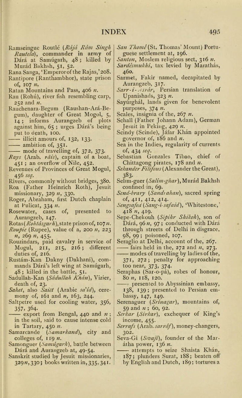 Ramseingue Routle (Raja Ram Singh Rautela), commander in army of Dara at Sannigarh, 48; killed by- Murad Bakhsh, 51, 52. Rana Sanga, ‘Emperorof the Rajas,’20S. Rantipore (Ranthambhor), state prison of, 107 n. Ratan Mountains and Pass, 406 n. Rau (Rohu), river fish resembling carp, 252 and n. Rauchenara-Begum (Raushan-Ara-Be- gum), daughter of Great Mogol, 5, 14 ; informs Aurangzeb of plots against him, 65 ; urges Dara’s being put to death, too. illicit amours of, 132, 133. ambition of, 351. mode of travelling of, 372, 373. Rays (Arab, rats), captain of a boat, 451 ; an overflow of Nile, 452. Revenues of Provinces of Great Mogul, 456 seq. Rivers, commonly without bridges, 380. Roa (Father Heinrich Roth), Jesuit missionary, 329 n, 330. Roger, Abraham, first Dutch chaplain at Pulicat, 334 n. Rosewater, cases of, presented to Aurangzeb, 147. Rota.s(Roh/dsgarh),state prisonof, 107n. Roupie (Rupee), value of a, 200 n, 223 269 n, 455. Rouzindars, paid cavalry in service of Mogul, 211, 215, 216; different duties of, 216. Rustam-Kan Dakny (Dakhani), com- mands Dara’s left wing at Sannigarh, 48; killed in the battle, 51. Sadullah-Kan (Scidiillah Khan), Vizier, death of, 23. Saket, also Saiet (Arabic sa’i'd), cere- mony of, 161 and n, 163, 244. Saltpetre used for cooling water, 356, 357. 364- export from Bengal, 440 and n ; in the soil, said to cause intense cold in Tartary, 450 11. Samarcande (.Samarkand), city and colleges of, 119 n. Samonguer (.Namugarh), battle between Dara and Aurangzeb at, 49-54. Sanskrit studied by Jesuit missionaries, 329;/, 330; books written in, 335,341. San Thonii (St. Thomas’ Mount) Portu- guese settlement at, 196. Santon, Moslem religious sect, 316 n. Sardesmukhi, tax levied by Marathas, 460. Sarmet, Fakir named, decapitated by Aurangzeb, 317. Sarr-i- Msrar, Persian translation of Upanishads, 323 n. Saytirghal, lands given for benevolent purposes, 374 n. Scales, insignia of the, 267 n. Schall (Father Johann Adam), German Jesuit in Peking, 429 n. Scindy (Scinde), Jafar Khan appointed governor of, 186 and n. Sea in the Indies, regularity of currents of, 434 seq. Sebastian Gonzales Tibao, chief of Chittagong pirates, 178 and n. Sekander Filifous (Alexander the Great), 3S3. Selim-guer (Salim-g/iar), Murad Bakhsh confined in, 69. Send-brary (Sand/ ah an), sacred spring of, 411, 412, 414. Sengsafed (Sang-i-safaid), ‘Whitestone, ’ 418 n, 419. Sepe-Chekouh (Sipihr Shihoh), son of Dara, 96 n, 97 ; conducted with Dara through streets of Delhi in disgrace, 98) 99. poisoned, 107. Seraglio at Delhi, account of the, 267. fairs held in the, 272 and n, 273. modes of travelling by ladies of the, 371, 272; penalty for approaching too near, 373, 374. Seraphas (Sar-o-pa), robes of honour, 80 n, 118, 120. presented to Abyssinian embassy, *38, 139; presented to Persian em- bassy, 147, 149. Serenaguer (Srinagar), mountains of, 59 and n ; 60, 92. Serkar (Sirkar), exchequer of King’s income, 455. Serrafs (Arab.sarrdf), money-changers, 302. Seva-Gi (S/vaji), founder of the Mar- at ha power, 136 71. attempts to seize Shaista Khan, 187; plunders Surat, 1S8; beaten off by English and Dutch, 189; tortures a