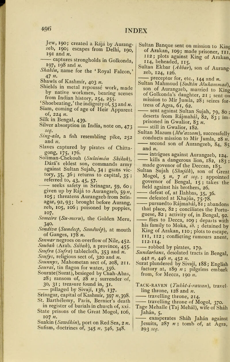 Jew, 190; created a Raja by Aurang- zeb, 190; escapes from Delhi, 190, 191 and 71. captures strongholds in Golkonda, 197. 198 and 71. Shah hi, name for the ‘Royal Falcon,’ 47 n. Shawls of Kashmir, 403 n. Shields in metal repousse work, made by native workmen, bearing scenes from Indian history, 254, 255. ‘Shoebeating,’ the indignityof, 53 and n. Siam, coming of age of Heir Apparent of, 224 71. Silk in Bengal, 439. Silver absorption in India, note on, 473 seq. Sing-ala, a fish resembling pike, 252 and n. Slaves captured by pirates of Chitta- gong, 175, 176. Soliman-Chekouh (Sulaimdn Sink oh), Dara s eldest son, commands army against Sultan Sujah, 34; gains vic- tory, 35> 36 l returns to capital, 35 ; referred to, 43, 45, 57. 7 seeks safety in Srinagar, 59, 60; given up by Raja to Aurangzeb, 59 105 ; threatens Aurangzeb from brin- agar> 92> 93 5 brought before Aurang, zeb, 105, 106; poisoned by poppies, 107. Someire (Su-meni), the Golden Meru, 340. Sondiva (Sundeep, Sandwlp), at mouth of Ganges, 178 n. Sonnar negroes on overflow of Nile, 452. Sonbah (Arab. Siibah), a province, 455. Soufra {Sufi-a) tablecloth, 353 and n. Soufys, religious sect of, 320 and n. Soimnys, Mahometan sect of, 208, 211. Soitrai, tin flagon for water, 356. Sourate(Surat), besieged by Chah-Abas, 28; ransom of, 28 71; surrender of, 30, 31; treasure found in, 31. pillaged by Sivaji, 136, 137. Srinagar, capital of Kashmir, 397 z/,398. St. Barthelemy, Paris, Bernier’s death in register of burials in church of, xxi. State prisons of the Great Mogol, 106, 107 n. Suakin (Sawdkin), port on Red Sea, 2 n. Sufism, doctrines of, 345 n, 346, 348. Sultan Banque sent on mission to Kinc of Arakan, 109; made prisoner, m, 112; plots against King of Arakan, 114, beheaded, 115. Sultan Ekbar (Akbar), son of Aurang- zeb, 124, 126. 7 preceptor for, etc., 144 and n. Sultan Mahmoud (Sultan Muhammad), son of Aurangzeb, married to King of Golkonda’s daughter, 21 ; sent on mission to Mir Jumla, 28; seizes for- tress of Agra, 61, 62. sent against Sultan Sujah, 79, 80 ; deserts from Rajmahal, 82, 83 ; im- prisoned in Gwalior, 83 n. still in Gwalior, 182. Sultan Mazum (Mu’azzam), successfully conducts mission to Mir Jumla, 28 n. second son of Aurangzeb, 84, 85 and n. intrigues against Aurangzeb, 124. kills a dangerous lion, 182, 183 ; made govenor of the Deccan, 183. Sultan Sujah (Shujdh), son of Great Mogol, 5 71, 7 et seq. ; appointed governor of Bengal, 15; takes the field against his brothers, 26. defeat of, at Ilahbas, 35, 36. defeated at Khajua, 75-78. pursued to Rajmahal, 81; abandons that place, 82 ; conciliates the Portu- guese, 82 ; activity of, in Bengal, 92. flies to Decca, 109 ; depaits with his family to Moka, ib. ; detained by King of Arakan, 110; plots to escape, in, 112; conflicting rumours anent. 112-114. robbed by pirates, 179. Sundarbans, desolated tracts in Bengal, 442 71, 446 71, 452 71. Surat plundered by Sivaji, 18S; English factory at, 189 n ; pilgrims embark from, for Mecca, 190 it. Tack-raven (Tukht-i-i-awaii), travel- ling throne, 128 and n. travelling throne, 214. travelling throne of Mogol, 370. Tage Mehalle (Taj Mehal), wife of Shah Jahan, 5. exasperates Shah Jahan against Jesuits, 287 7t ; tomb of, at Agra, 293 seq.