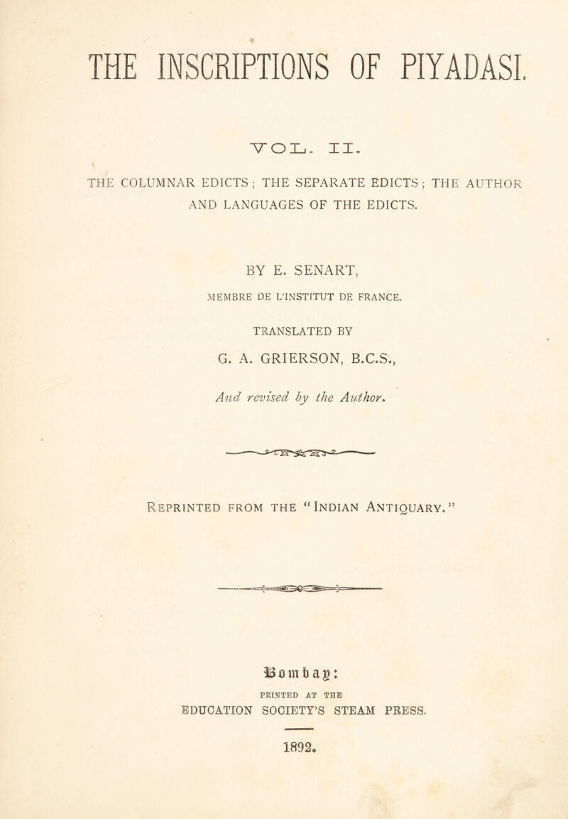 THE INSCRIPTIONS OF PIYADASL VOL- XX. I THE COLUMNAR EDICTS; THE SEPARATE EDICTS; THE AUTHOR AND LANGUAGES OF THE EDICTS, BY E. SENARY, MEMBRE DE L’ÎNSTITUT DE FRANCE. TRANSLATED BY G. A. GRIERSON, B.C.S., And revised by the Author. Reprinted from the ‘Mndian Antiquary.'' iSombag: PRINTED AT THE EDUCATION SOCIETY’S STEAM PRESS. 1892.