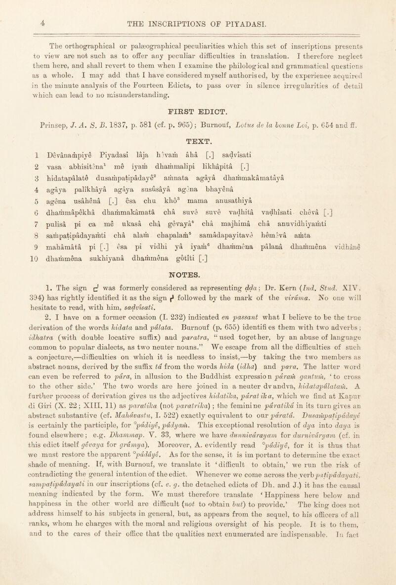 The orthographical or palæographical peculiarities which this set of inscriptions presents to view are not such as to offer any peculiar difficulties in translation. I therefore neglect them here, and shall revert to them when I examine the philological and grammatical questions as a whole. I may add that I have considered myself authorised, hy the experience acquired in the minute analysis of the Fourteen Edicts, to pass over in silence irregularities of detail which can lead to no misunderstanding. FIRST EDICT. Prinsep, J. A. S. B. 1837, p. 581 (cf. p. 965) ; Burnouf, Lotus de la honne Loi, p. 654 and fi’. TEXT. 1 Dêvânathpiyê Piyadasi lâja hlvaih âhâ [.] sadvîsati 2 vasa abhisitena^ me iyam dhaihmalipi likhâpitâ [.] 3 hidatapâlatô dusariipatipâdayê^ arhnata agâyâ dhaihmakâmatâyâ 4 agâya palîkhâyâ agâya susûsâyâ agèna bhayênâ 5 agêna usâhênâ [.] êsa chu khô® marna anusathiyâ 6 dhammâpêkhâ dhammakâmatâ châ suvê suvê vadhitâ vadhîsati chevâ [.] 7 pulisâ pi ca me ukasâ châ gêvayâ* châ majhimâ châ anuvidhîyamti 8 sarhpatipâdayaihti châ alarîi chapalam® samâdapayitave hêmevâ amta 9 mahâmâtâ pi [•] esa pi vidhi yâ iyam® dhammêna pâlanâ dhariimêna vidhânê 10 dhammêna sukhiyanâ dhammêna gôtîti [.] NOTES. 1, The sign c' was formerly considered as representing dda; Dr. Kern {Ind, Stud. XIV. 394) has rightly identified it as the sign ^ followed by the mark of the virdma. No one will hesitate to read, with him, sadvîsati. 2. I have on a former occasion (I. 232) indicated en 'passant what I believe to be the true derivation of the words liidata and pdlata. Burnouf (p. 655) identifi es them with two adverbs ; idhatra (with doable locative suffix) and paratra, “used together, by an abuse of language common to popular dialects, as two neuter nouns.” We escape from all the difficulties of such a conjecture,—difficulties on which it is needless to insist,—by taking the two members as abstract nouns, derived by the suffix td from the words liida {idha) and para. The latter word can even be referred to para, m. allusion to the Buddhist expression prirai/i gantuih, ‘to cross to the other side.’ The two words are here joined in a neuter dv andva, liidatapdlatarn. A farther process of derivation gives us the adjectives hidatika, paratiha, which we find at Kapur di Griri (X. 22; XIII. II) paratiha {wot paratriha) ; the feminine paratiha in its turn gives an abstract substantive (cf. Mahdvastu, I. 522) exactly equivalent to our pdratd. Busampatipddayê is certainly the participle, for ^pddiye, pddyaih. This exceptional resolution of dya into daya is found elsewhere ; e.g. Dhammap. V. 33, where we have dunnivdrayam iov durnivdryam (cf. in this edict itself gêvaya for grdmya). Moreover, A. evidently read °pddiyê, for it is thus that we must restore the apparent °pdddyê. As for the sense, it is im portant to determine the exact shade of meaning. If, with Burnouf, we translate it ‘difficult to obtain,’ we run the risk of contradicting the general intention of the edict. Whenever we come across the yerhpatipddayati. sampatipddayati in our inscriptions (cf, e. g. the detached edicts of Dh. and J.) it has the causal meaning indicated by the form. We must therefore translate ‘Happiness here below and happiness in the other world are difficult (not to obtain hut) to provide.’ The king does not address himself to his subjects in general, but, as appears from the sequel, to his officers of all ranks, whom he charges with the moral and religious oversight of his people. It is to them, and to the cares of their office that the qualities next enumerated are indispensable. In fact