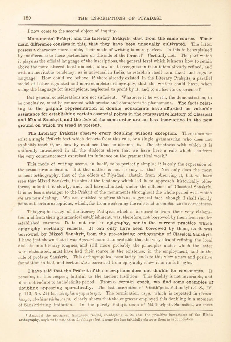 I now come to the second object of inquiry. Monumental Prâkrit and the Literary Prâkrits start from the same source. Their main difference consists in this, that they have been unequally cultivated. The latter possess a character more stable, their mode of writing is more perfect. Is this to be explained by indifference to these particulars on the side of the former ? Certainly not. The part which it plays as the official language of the inscriptions, the general level which it knows how to retain above the more altered local dialects, allow us to recognise in it an idiom already refined, and with an inevitable tendency, as is universal in India, to establish itself as a fixed and regular language. How could we believe, if there already existed, in the Literary Prâkrits, a parallel model of better regulated and more complete orthography, that the writers could have, when using the language for inscriptions, neglected to profit by it, and to utilize its experience ? But general considerations are not sufficient. Whatever it be worth, the demonstration, to be conclusive, must be connected with precise and characteristic phænomena. The facts relat- ing to the graphic representation of double consonants have afforded us valuable assistance for establishing certain essential points in the comparative history of Classical and Mixed Sanskrit, and the data of the same order are no less instructive in the new ground on which we tread at present. The Literary Prâkrits observe every doubling without exception. There does not exist a single Prakrit text which departs from this rule, or a single grammarian who does not explicitly teach it, or shew by evidence that he assumes it. The strictness with which it is uniformly introduced in all the dialects shews that we have here a rule which has from the very commencement exercised its influence on the grammatical work.^ This mode of writing seems, in itself, to be perfectly simple ; it is only the expression of the actual pronunciation. But the matter is not so easy as that. Not only does the most ancient orthography, that of the edicts of Piyadasi, abstain from observing it, but we have seen that Mixed Sanskrit, in spite of the tendency which led it to approach historically older forms, adopted it slowly, and, as I have admitted, under the influence of Classical Sanskrit. It is no less a stranger to the Prakrit of the monuments throughout the whole period with which we are now dealing. We are entitled to affirm this as a general fact, though I shall shortly point out certain exceptions, which, far from weakening the rule tend to emphasize its correctness. This graphic usage of the literary Prâkrits, which is inseparable from their very elabora- tion and from their grammatical establishment, was, therefore, not borrowed by them from earlier established customs. It is not met in epigraphy, nor in the current practice which epigraphy certainly reflects. It can only have been borrowed by them, as it was borrowed by Mixed Sanskrit, from the pre-existing orthography of Classical Sanskrit. I have just shewn that it was à priori more than probable that the very idea of refining the local dialects into literary tongues, and still more probably the principles under which the latter were elaborated, must have had their source in the existence, in the employment, and in the rule of profane Sanskrit. This orthographical peculiarity lends to this view a new and positive foundation in fact, and certain data borrowed from epigraphy shew it in its full light. I have said that the Prâkrit of the inscriptions does not double its consonants. It remains, in this respect, faithful to the ancient tradition. This fidelity is not invariable, and does not endure to an indefinite period. From a certain epoch, we find some examples of doubling appearing sporadically. The last inscription of Vâsithîputa Pulumâyî {A, 8., IV. p. 113, No. 21) has setapharanaputtasya. The termination asya, which is repeated in sovasa- hasya, ahulamavdthavasya, clearly shews that the engraver employed this doubling in a moment of Sanskritizing imitation. In the purely Prakrit texts of Mâdharîputa Sakasena, we meet 5 Amongst tke neo-Aryan languages, Sindhî, re-adopting in its case the primitive inexactness of the Hindu orthography, neglects to note these doublings ; but it none the less faithfully observes them in pronunciation.