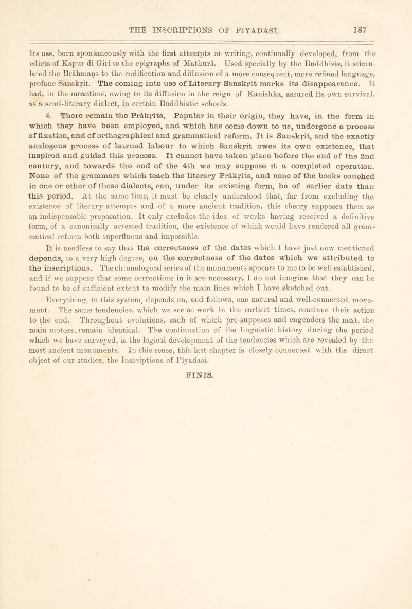 Its use, born spontaneously with the first attempts at writing, continually developed, from the edicts of Kapur di Giri to the epigraphs of Mathura. Used specially by the Buddhists, it stimu- lated the Brahmans to the codification and diffusion of a more consequent, more refined language, profane Sanskrit. The coming into use of Literary Sanskrit marks its disappearance. It had, in the meantime, owing to its diffusion in the reign of Kanishka, assured its own survival, as a semi-literary dialect, in certain Buddhistic schools. 4. There remain the Prâkrits. Popular in their origin, they have, in the form in which they have been employed, and which has come down to us, undergone a process of fixation, and of orthographical and grammatical reform. It is Sanskrit, and the exactly analogous process of learned labour to which Sanskrit owes its own existence, that inspired and guided this process. It cannot have taken place before the end of the 2nd century, and towards the end of the 4th we may suppose it a completed operation. None of the grammars which teach the literary Prâkrits, and none of the books couched in one or other of these dialects, can, under its existing form, be of earlier date than this period. At the same time, it must be clearly understood that, far from excluding the existence of literary attempts and of a more ancient tradition, this theory supposes them as an indispensable preparation. It only excludes the idea of v/orks having received a definitive form, of a canonically arrested tradition, the existence of which would have rendered all gram- matical reform both superfluous and impossible. It is needless to say that the correctness of the dates which I have just now mentioned depends, to a very high degree, on the correctness of the dates which we attributed to the inscriptions. The chronological series of the monuments appears to me to be well established, and if w^e suppose that some corrections in it are necessary, I do not imagine that they can be found to be of sufficient extent to modify the main lines which I have sketched out. Everything, in this system, depends on, and follows, one natural and well-connected move- ment. The same tendencies, which we see at work in the earliest times, continue their action to the end. Throughout evolutions, each of which pre-supposes and engenders the next, the main motors. remain identical. The continuation of the linguistic history during the period which we have surveyed, is the logical development of the tendencies which are revealed by the most ancient monuments. In this sense, this last chapter is closely connected with the direct object of our studies, the Inscriptions of Piyadasi. FINIS.