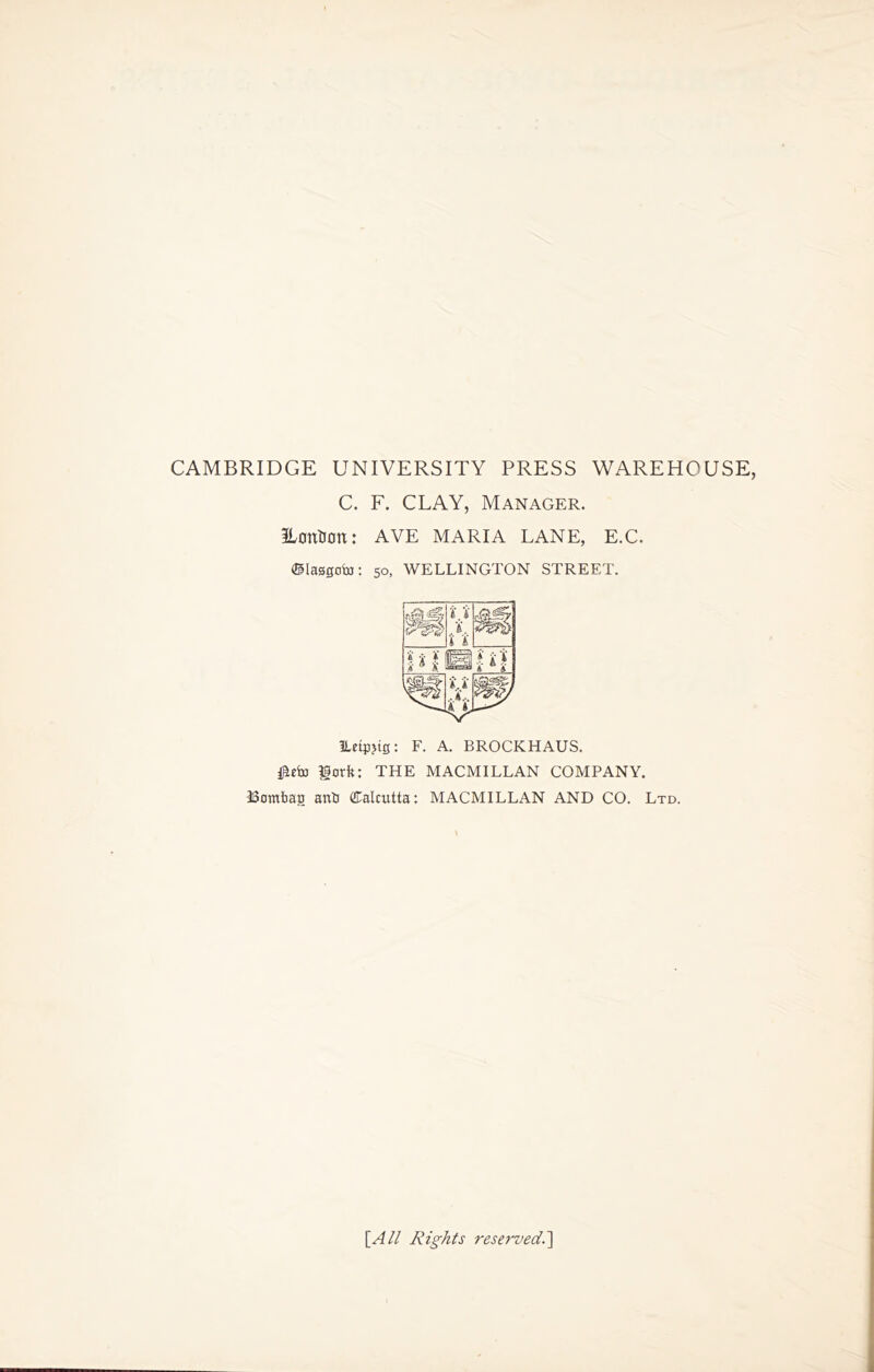 CAMBRIDGE UNIVERSITY PRESS WAREHOUSE, C. F. CLAY, Manager. ILontJCtt: AVE MARIA LANE, E.C. ©lasgoto: 5o, WELLINGTON STREET. ILetpjig: F. A. BROCKHAUS. fork: THE MACMILLAN COMPANY. ISombag anb (Calcutta: MACMILLAN AND CO. Ltd. [All Rights rese?'ved.'\