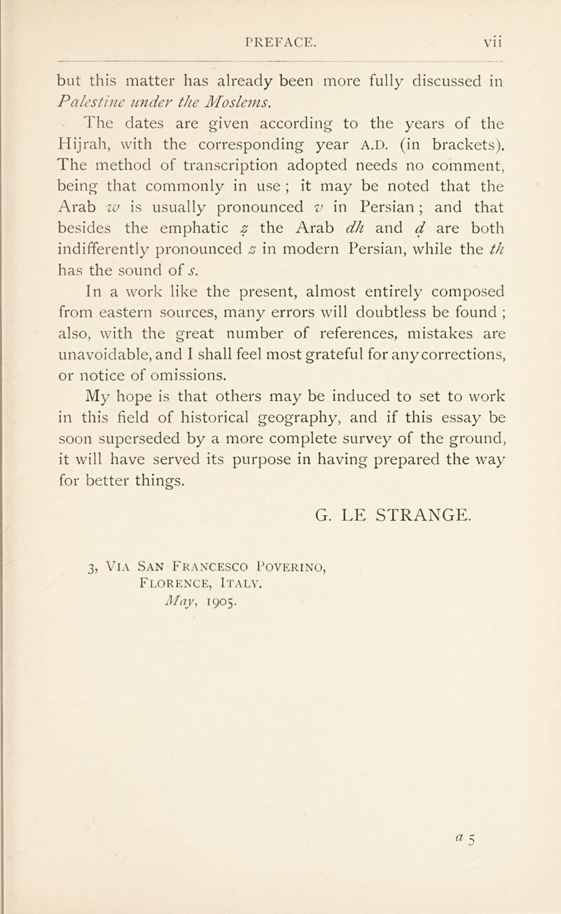 but this matter has already been more fully discussed in Palestine under the Moslems. The dates are given according to the years of the Hijrah, with the corresponding year A.D. (in brackets). The method of transcription adopted needs no comment, being that commonly in use ; it may be noted that the Arab w is usually pronounced v in Persian; and that besides the emphatic z the Arab dh and d are both indifferently pronounced z in modern Persian, while the th has the sound of s. In a work like the present, almost entirely composed from eastern sources, many errors will doubtless be found ; also, with the great number of references, mistakes are unavoidable, and I shall feel most grateful for any corrections, or notice of omissions. My hope is that others may be induced to set to work in this field of historical geography, and if this essay be soon superseded by a more complete survey of the ground, it will have served its purpose in having prepared the way for better things. G. LE STRANGE. 3, Via San Francesco Poverino, Florence, Italy. May, 1905.