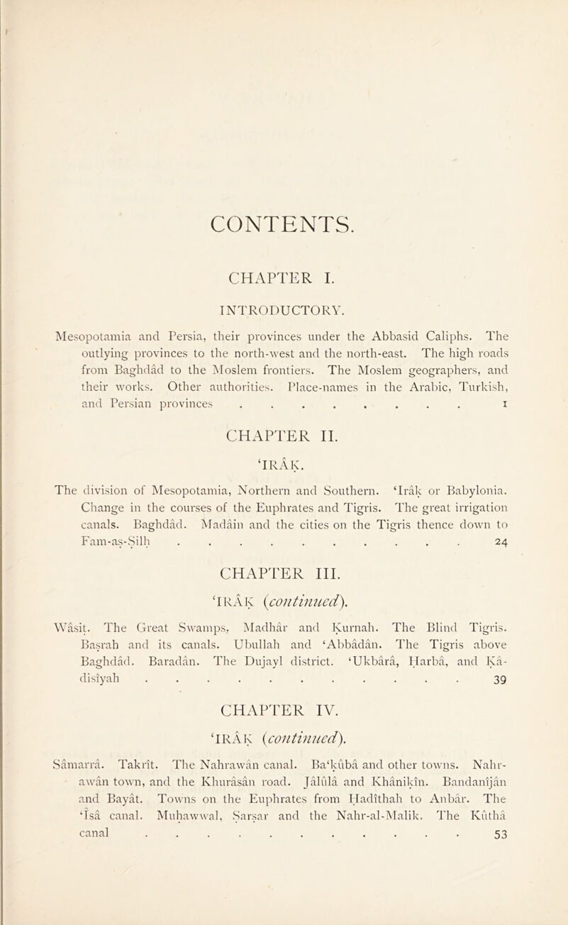 CONTENTS. CHAPTER I. INTRODUCTORY. Mesopotamia and Persia, their provinces under the Abbasid Caliphs. The outlying provinces to the north-west and the north-east. The high roads from Baghdad to the Moslem frontiers. The Moslem geographers, and their works. Other authorities. Place-names in the Arabic, Turkish, and Persian provinces ........ i CHAPTER II. ‘IRAK. The division of Mesopotamia, Northern and Southern. ‘Irak or Babylonia. Change in the courses of the Euphrates and Tigris. The great irrigation canals. Baghdad. Madain and the cities on the Tigris thence down to Fam-as-Silh .......... 24 CHAPTER IIP ‘ IRA K (con tin ued). Wasit. The Great Swamps. Madhar and Kurnah. The Blind Tigris. Basrah and its canals. Ubullah and ‘Abbadan. The Tigris above Baghdad. Baradan. The Dujayl district. ‘Ukbara, Harba, and Ka- disiyah ........... 39 CHAPTER IV. ‘IRAK (continued). Samarra. Takrit. The Nahrawan canal. Ba'kuba and other towns. Nahr- awan town, and the Khurasan road. Jalida and Khanikin. Bandanijan and Bayat. Towns on the Euphrates from Hadithah to Anbar. The ‘Isa canal. Muhawwal, Sarsar and the Nahr-al-Malik. The Kutha canal ........... 53