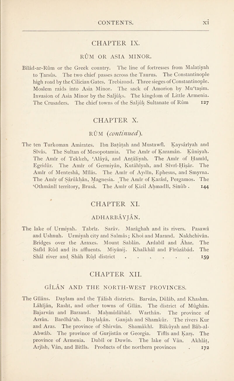 CHAPTER IX. RUM OR ASIA MINOR. Bilad-ar-Rum or the Greek country. The line of fortresses from Malatiyah to Tarsus. The two chief passes across the Taurus. The Constantinople high road by the Cilician Gates. Trebizond. Three sieges of Constantinople. Moslem raids into Asia Minor. The sack of Amorion by MuTasim. Invasion of Asia Minor by the Saljuks. The kingdom of Little Armenia. The Crusaders. The chief towns of the Saljuk Sultanate of Rum 127 CHAPTER X. RUM {continued'). The ten Turkoman Amirates. Ibn Batutah and Mustawfi. Kaysariyah and Sivas. The Sultan of Mesopotamia. The Amir of Karaman. Kuniyah. The Amir of Tekkeh, ‘Alaya, and Antaliyah. The Amir of Hamid, Egridur. The Amir of Germiyan, Ivutahiyah, and Sivri-Hisar. The Amir of Mentesha, Milas. The Amir of Aydin, Ephesus, and Smyrna. The Amir of Sarukhan, Magnesia. The Amir of Karasi, Pergamos. The ‘Othmanli territory, Brusa. The Amir of Kizil Ahmadli, Sinub . 144 CHAPTER XI. ADHARBAYJAN. The lake of Urmiyah. Tabriz. Sarav. Maraghah and its rivers. Pasawa and Ushnuh. Urmiyah city and Salmas; Ivhoi and Marand. Nakhchivan. Bridges over the Araxes. Mount Sablan. Ardabil and Ahar. The Safid Rud and its affluents. Miyanij. Khalkhal and Firuzabad. The Shal river and Shah Rud district . . . . . . 159 CHAPTER XII. GiLAN AND THE NORTH-WEST PROVINCES. The Gilans. Daylam and the Talish districts. Barvan, DCdab, and Khashm. Lahijan, Rasht, and other towns of Gilan. The district of Mughan. Bajarvan and Barzand. Mahmudabad. Warthan. The province of Arran. Bardha‘ah. Baylakan. Ganjah and Shamkur. The rivers Kur and Aras. The province of Shirvan. Shamakhi. Bakuyah and Bab-al- Abwab. The province of Gurjistan or Georgia. Tiflis and Kars. The province of Armenia. Dabil or Duwin. The lake of Van. Akhlat, Arjish, Van, and Bitlis. Products of the northern provinces . 172