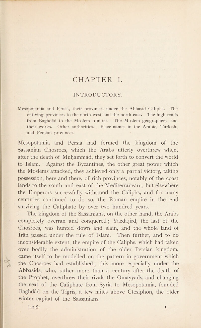 INTRODUCTORY. Mesopotamia and Persia, their provinces under the Abbasid Caliphs. The outlying provinces to the north-west and the north-east. The high roads from Baghdad to the Moslem frontier. The Moslem geographers, and their works. Other authorities. Place-names in the Arabic, Turkish, and Persian provinces. Mesopotamia and Persia had formed the kingdom of the Sassanian Chosroes, which the Arabs utterly overthrew when, after the death of Muhammad, they set forth to convert the world to Islam. Against the Byzantines, the other great power which the Moslems attacked, they achieved only a partial victory, taking possession, here and there, of rich provinces, notably of the coast lands to the south and east of the Mediterranean; but elsewhere the Emperors successfully withstood the Caliphs, and for many centuries continued to do so, the Roman empire in the end surviving the Caliphate by over two hundred years. The kingdom of the Sassanians, on the other hand, the Arabs completely overran and conquered; Yazdajird, the last of the Chosroes, was hunted down and slain, and the whole land of A Iran passed under the rule of Islam. Then further, and to no inconsiderable extent, the empire of the Caliphs, which had taken over bodily the administration of the older Persian kingdom, came itself to be modelled on the pattern in government which the Chosroes had established; this more especially under the Abbasids, who, rather more than a century after the death of the Prophet, overthrew their rivals the Omayyads, and changing the seat of the Caliphate from Syria to Mesopotamia, founded Baghdad on the Tigris, a few miles above Ctesiphon, the older winter capital of the Sassanians. Le S. i