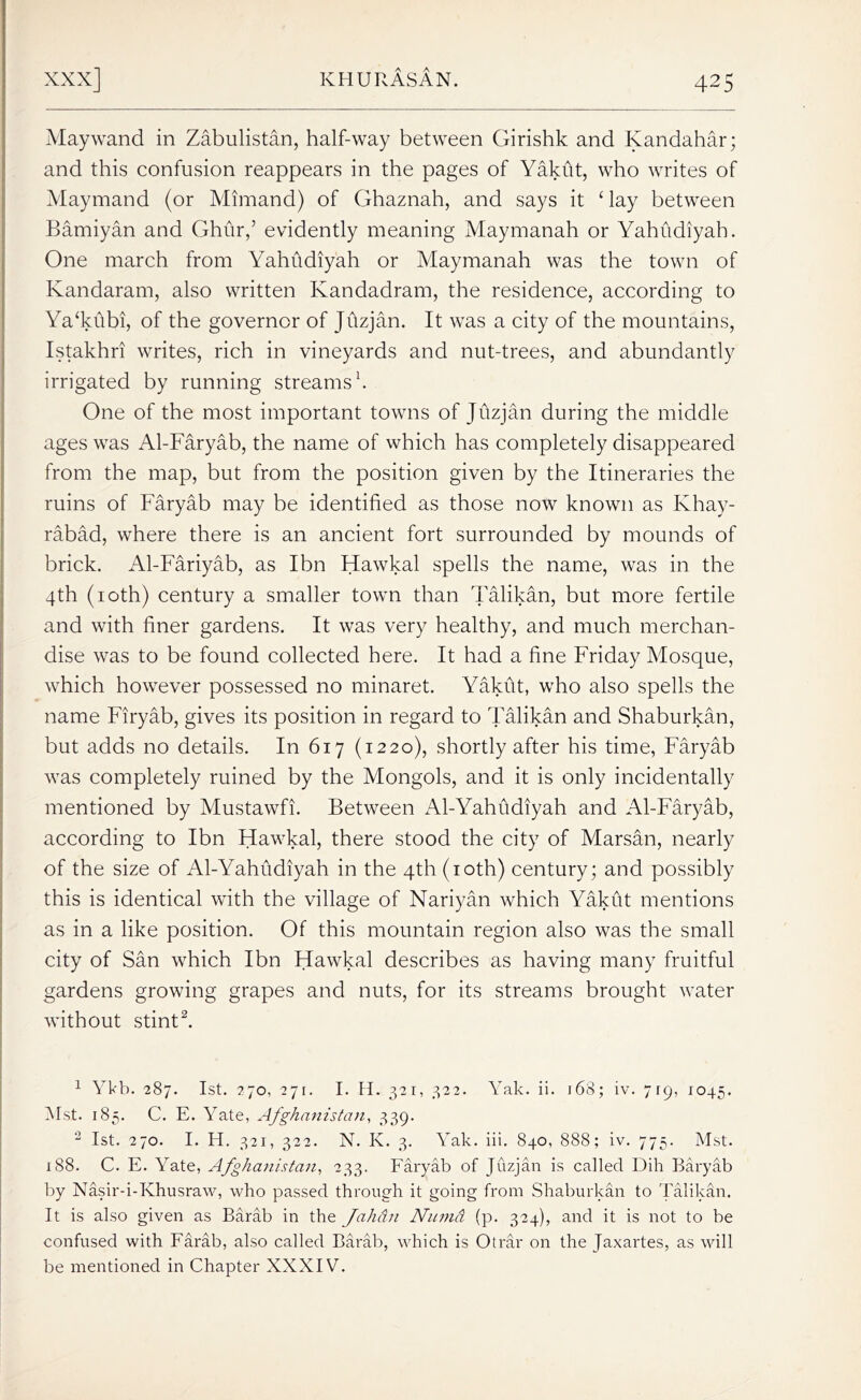 Maywand in Zabulistan, half-way between Girishk and Kandahar; and this confusion reappears in the pages of Yakht, who writes of Maymand (or Mimand) of Ghaznah, and says it ‘ lay between Bamiyan and Ghur,’ evidently meaning Maymanah or Yahudiyab. One march from Yahhdiyah or Maymanah was the town of Kandaram, also written Kandadram, the residence, according to Ya‘khbi, of the governor of Jhzjan. It was a city of the mountains, Istakhri writes, rich in vineyards and nut-trees, and abundantly irrigated by running streams1. One of the most important towns of Jrtzjan during the middle ages was Al-Faryab, the name of which has completely disappeared from the map, but from the position given by the Itineraries the ruins of Faryab may be identified as those now known as Khay- rabad, where there is an ancient fort surrounded by mounds of brick. Al-Fariyab, as Ibn Hawkal spells the name, was in the 4th (10th) century a smaller town than Talikan, but more fertile and with finer gardens. It was very healthy, and much merchan- dise was to be found collected here. It had a fine Friday Mosque, which however possessed no minaret. Yakut, who also spells the name Firyab, gives its position in regard to Talikan and Shaburkan, but adds no details. In 617 (1220), shortly after his time, Faryab was completely ruined by the Mongols, and it is only incidentally mentioned by Mustawfi. Between Al-Yahudiyah and Al-Faryab, according to Ibn Hawkal, there stood the city of Marsan, nearly of the size of Al-Yahudiyah in the 4th (10th) century; and possibly this is identical with the village of Nariyan which Yakht mentions as in a like position. Of this mountain region also was the small city of San which Ibn Hawkal describes as having many fruitful gardens growing grapes and nuts, for its streams brought water without stint2. 1 1 Ykb. 287. 1st. 270, 271. I. H. 321, 322. Yak. ii. 168; iv. 719, 1045. Mst. 185. C. E. Yate, Afghanistan, 339. 2 1st. 270. I. H. 321, 322. N. K. 3. Yak. iii. 840, 888; iv. 775. Mst. 188. C. E. Yate, Afghanistan, 233. Faryab of Juzjan is called Dili Baryab by Nasir-i-Khusraw, who passed through it going from Shaburkan to Talikan. It is also given as Barab in the Jahan Numti (p. 324), and it is not to be confused with Farab, also called Barab, which is Otrar on the Jaxartes, as will be mentioned in Chapter XXXIV.