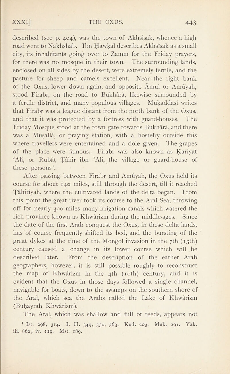 described (see p. 404), was the town of Akhsisak, whence a high road went to Nakhshab. Ibn Hawkal describes Akhsisak as a small city, its inhabitants going over to Zamm for the Friday prayers, for there was no mosque in their town. The surrounding lands, enclosed on all sides by the desert, were extremely fertile, and the pasture for sheep and camels excellent. Near the right bank of the Oxus, lower down again, and opposite Amul or Amuyah, stood Firabr, on the road to Bukhara, likewise surrounded by a fertile district, and many populous villages. Mukaddasi writes that Firabr was a league distant from the north bank of the Oxus, and that it was protected by a fortress with guard-houses. The Friday Mosque stood at the town gate towards Bukhara, and there was a Musalla, or praying station, with a hostelry outside this where travellers were entertained and a dole given. The grapes of the place were famous. Firabr was also known as Kariyat ‘Alt, or Rubat Tahir ibn ‘Alt, the village or guard-house of these persons1. After passing between Firabr and Amuyah, the Oxus held its course for about 140 miles, still through the desert, till it reached Tahiriyah, where the cultivated lands of the delta began. From this point the great river took its course to the Aral Sea, throwing off for nearly 300 miles many irrigation canals which watered the rich province known as Khwarizm during the middle-ages. Since the date of the first Arab conquest the Oxus, in these delta lands, has of course frequently shifted its bed, and the bursting of the great dykes at the time of the Mongol invasion in the 7th (13th) century caused a change in its lower course which will be described later. From the description of the earlier Arab geographers, however, it is still possible roughly to reconstruct the map of Khwarizm in the 4th (10th) century, and it is evident that the Oxus in those days followed a single channel, navigable for boats, down to the swamps on the southern shore of the Aral, which sea the Arabs called the Lake of Khwarizm (Buhayrah Khwarizm). The Aral, which was shallow and full of reeds, appears not 1 1st. 298, 314. I. H. 349, 350, 363. Kud. 203. Muk. 291. Yak. iii. 862; iv. 229. Mst. 189.