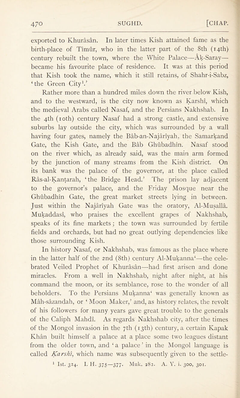 exported to Khurasan. In later times Kish attained fame as the birth-place of Timflr, who in the latter part of the 8th (14th) A century rebuilt the town, where the White Palace—Ak-Saray— became his favourite place of residence. It was at this period that Kish took the name, which it still retains, of Shahr-i-Sabz, ‘the Green City1.’ Rather more than a hundred miles down the river below Kish, and to the westward, is the city now known as Karshi, which the medieval Arabs called Nasaf, and the Persians Nakhshab. In the 4th (10th) century Nasaf had a strong castle, and extensive suburbs lay outside the city, which was surrounded by a wall having four gates, namely the Bab-an-Najariyah. the Samarkand Gate, the Kish Gate, and the Bab Ghubadhin. Nasaf stood on the river which, as already said, was the main arm formed by the junction of many streams from the Kish district. On its bank was the palace of the governor, at the place called Ras-al-Iyantarah, ‘the Bridge Head.’ The prison lay adjacent to the governor’s palace, and the Friday Mosque near the Ghubadhin Gate, the great market streets lying in between. Just within the Najariyah Gate was the oratory, Al-Musalla. Mukaddasi, who praises the excellent grapes of Nakhshab, speaks of its fine markets; the town was surrounded by fertile fields and orchards, but had no great outlying dependencies like those surrounding Kish. In history Nasaf, or Nakhshab, was famous as the place where in the latter half of the 2nd (8th) century Al-Mukanna‘—the cele- brated Veiled Prophet of Khurasan—had first arisen and done miracles. From a well in Nakhshab, night after night, at his command the moon, or its semblance, rose to the wonder of all beholders. To the Persians Mukanna‘ was generally known as Mah-sazandah, or ‘ Moon Maker,’ and, as history relates, the revolt of his followers for many years gave great trouble to the generals of the Caliph Mahdi. As regards Nakhshab city, after the times of the Mongol invasion in the 7th (13th) century, a certain Ivapak Khan built himself a palace at a place some two leagues distant from the older town, and ‘ a palace ’ in the Mongol language is called Karshi, which name was subsequently given to the settle- 1 1st. 324. I. H. 375—377- Muk- 282. A. Y. i. 300, 301.