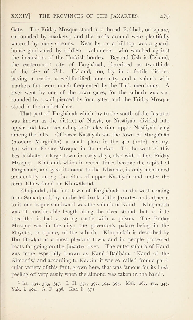 Gate. The Friday Mosque stood in a broad Rahbah, or square, surrounded by markets; and the lands around were plentifully watered by many streams. Near by, on a hill-top, was a guard- house garrisoned by soldiers—volunteers—who watched against the incursions of the Turkish hordes. Beyond Ush is Uzkand, the easternmost city of Farghanah, described as two-thirds A A of the size of Ush. Uzkand, too, lay in a fertile district, having a castle, a well-fortified inner city, and a suburb with markets that were much frequented by the Turk merchants. A river went by one of the town gates, for the suburb was sur- rounded by a wall pierced by four gates, and the Friday Mosque stood in the market-place. That part of Farghanah which lay to the south of the Jaxartes was known as the district of Nasya, or Nasaiyah, divided into upper and lower according to its elevation, upper Nasaiyah lying among the hills. Of lower Nasaiyah was the town of Marghinan (modern Marghilan), a small place in the 4th (10th) century, but with a Friday Mosque in its market. To the west of this lies Rishtan, a large town in early days, also with a fine Friday Mosque. Khukand, which in recent times became the capital of Farghanah, and gave its name to the Khanate, is only mentioned incidentally among the cities of upper Nasaiyah, and under the form Khuwakand or Khuwakand. Khujandah, the first town of Farghanah on the west coming from Samarkand, lay on the left bank of the Jaxartes, and adjacent to it one league southward was the suburb of Kand. Khujandah was of considerable length along the river strand, but of little breadth; it had a strong castle with a prison. The Friday Mosque was in the city; the governor’s palace being in the Maydan, or square, of the suburb. Khujandah is described by Ibn Hawkal as a most pleasant town, and its people possessed boats for going on the Jaxartes river. The outer suburb of Kand was more especially known as Kana-i-Badham, ‘ Kand of the Almonds,’ and according to Kazvini it was so called from a parti- cular variety of this fruit, grown here, that was famous for its husk peeling off very easily when the almond was taken in the hand1. 1 1st. 332, 333, 347- I. H. 391, 392, 394, 395. Muk. 262, 272, 345. Yak. i. 404. A. F. 498. Ivaz. ii. 372.