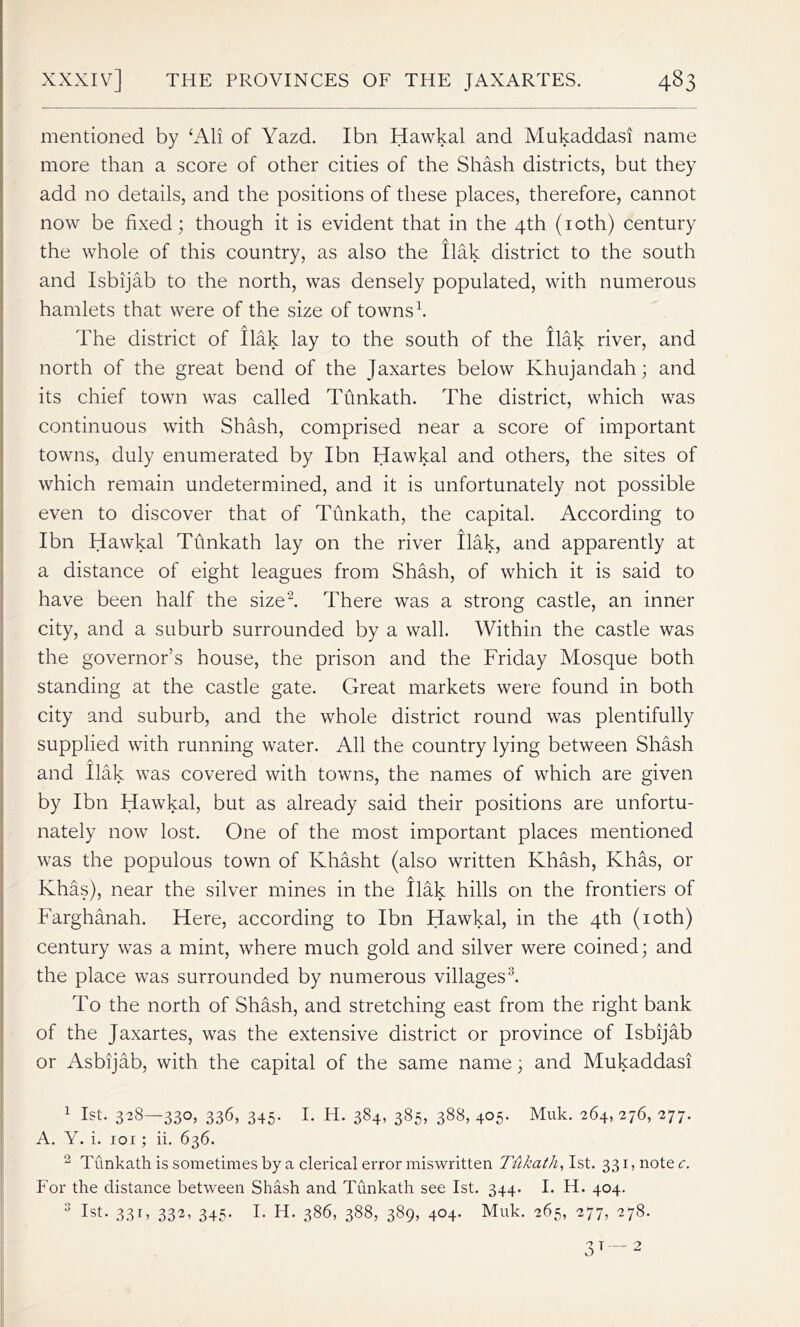 mentioned by ‘All of Yazd. I bn Hawkal and Mukaddasi name more than a score of other cities of the Shash districts, but they add no details, and the positions of these places, therefore, cannot now be fixed; though it is evident that in the 4th (10th) century the whole of this country, as also the flak district to the south and Isbijab to the north, was densely populated, with numerous hamlets that were of the size of towns1. The district of flak lay to the south of the Ilak river, and north of the great bend of the Jaxartes below Ivhujandah; and its chief town was called Tfinkath. The district, which was continuous with Shash, comprised near a score of important towns, duly enumerated by Ibn Hawkal and others, the sites of which remain undetermined, and it is unfortunately not possible even to discover that of Tfinkath, the capital. According to Ibn Hawkal Tfinkath lay on the river ilak, and apparently at a distance of eight leagues from Shash, of which it is said to have been half the size2. There was a strong castle, an inner city, and a suburb surrounded by a wall. Within the castle was the governor’s house, the prison and the Friday Mosque both standing at the castle gate. Great markets were found in both city and suburb, and the whole district round was plentifully supplied with running water. All the country lying between Shash A and Ilak was covered with towns, the names of which are given by Ibn Hawkal, but as already said their positions are unfortu- nately now lost. One of the most important places mentioned was the populous town of Ivhasht (also written Khash, Khas, or Khas), near the silver mines in the Ilak hills on the frontiers of Farghanah. Here, according to Ibn Hawkal, in the 4th (10th) century was a mint, where much gold and silver were coined; and the place was surrounded by numerous villages3. To the north of Shash, and stretching east from the right bank of the Jaxartes, was the extensive district or province of Isbijab or Asbijab, with the capital of the same name; and Mukaddasi 1 1st. 328—330, 336, 345. I. H. 384, 385, 388, 405. Muk. 264, 276, 277. A. Y. i. 101; ii. 636. 2 Tunkath is sometimes by a clerical error miswritten Tukath, 1st. 331, note c. For the distance between Shash and Tunkath see 1st. 344. I. H. 404. 3 1st. 33 r> 33^ 345- F H. 3^6, 388, 389, 404. Muk. 265, 277, 278.