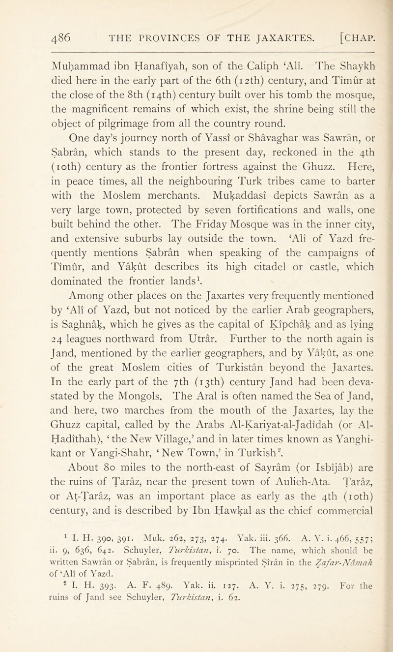 Muhammad ibn Hanafiyah, son of the Caliph ‘All. The Shaykh died here in the early part of the 6th (12th) century, and Timur at the close of the 8th (14th) century built over his tomb the mosque, the magnificent remains of which exist, the shrine being still the object of pilgrimage from all the country round. One day’s journey north of Yassi or Shavaghar was Sawran, or Sabran, which stands to the present day, reckoned in the 4th (10th) century as the frontier fortress against the Ghuzz. Here, in peace times, all the neighbouring Turk tribes came to barter with the Moslem merchants. Mukaddasi depicts Sawran as a very large town, protected by seven fortifications and walls, one built behind the other. The Friday Mosque was in the inner city, and extensive suburbs lay outside the town. cAli of Yazd fre- quently mentions Sabran when speaking of the campaigns of Timur, and Yakut describes its high citadel or castle, which dominated the frontier lands1. Among other places on the Jaxartes very frequently mentioned by ‘All of Yazd, but not noticed by the earlier Arab geographers, is Saghnak, which he gives as the capital of Kipchak and as lying 24 leagues northward from Utrar. Further to the north again is Jand, mentioned by the earlier geographers, and by Yakut, as one of the great Moslem cities of Turkistan beyond the Jaxartes. In the early part of the 7th (13th) century Jand had been deva- stated by the Mongols. The Aral is often named the Sea of Jand, and here, two marches from the mouth of the Jaxartes, lay the Ghuzz capital, called by the Arabs Al-Kariyat-al-Jadidah (or Al- Hadithah), ‘ the New Village,’ and in later times known as Yanghi- kant or Yangi-Shahr, ‘New Town,’ in Turkish2. About 80 miles to the north-east of Sayram (or Isbijab) are the ruins of Taraz, near the present town of Aulieh-Ata. Taraz, or At-Taraz, was an important place as early as the 4th (10th) century, and is described by Ibn Hawkal as the chief commercial 1 I. II. 390, 391. Muk. 262, 273, 274. Yak. iii. 366. A. Y. i. 466, 557; ii. 9, 636, 642. Schuyler, Turkistan, i. 70. The name, which should be written Sawran or Sabran, is frequently misprinted Sir an in the Zafar-Namah of ‘All of Yazd. 2 I. H. 393. A. F. 489. Yak. ii. 127. A. Y. i. 275, 279. For the ruins of Jand see Schuyler, Turkistan, i. 62.