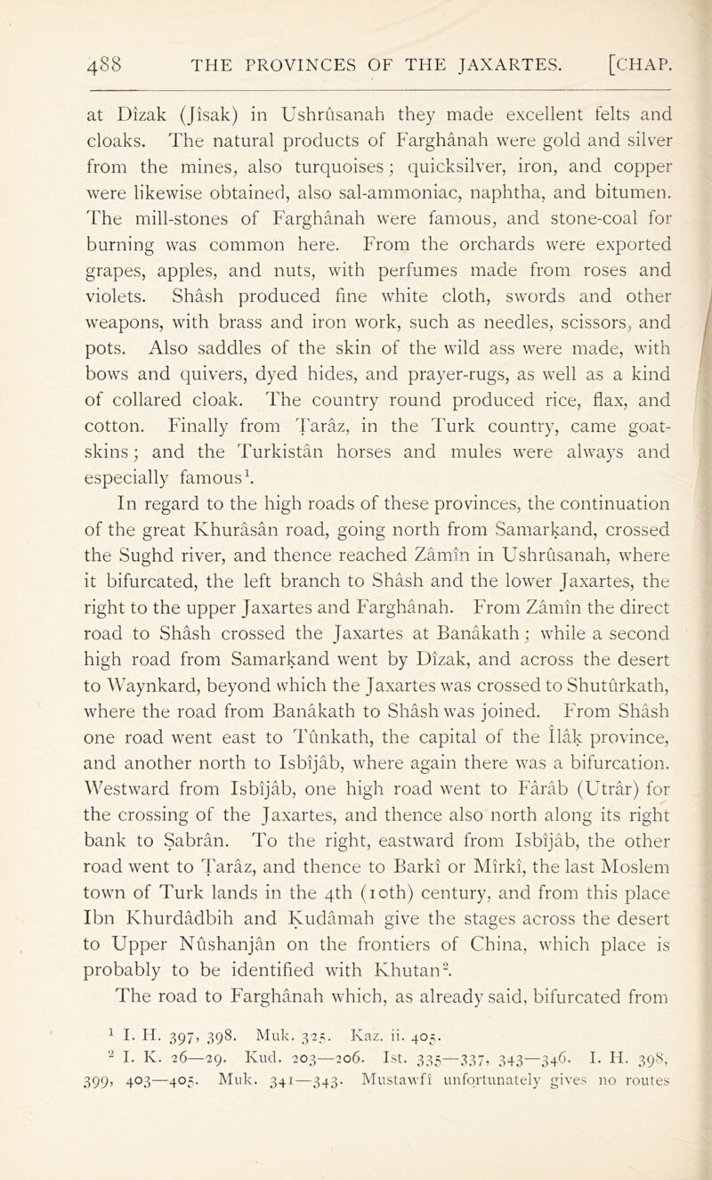 at Dizak (Jisak) in Ushrusanah they made excellent felts and cloaks. The natural products of Farghanah were gold and silver from the mines, also turquoises; quicksilver, iron, and copper were likewise obtained, also sal-ammoniac, naphtha, and bitumen. The mill-stones of Farghanah were famous, and stone-coal for burning was common here. From the orchards were exported grapes, apples, and nuts, with perfumes made from roses and violets. Shash produced fine white cloth, swords and other weapons, with brass and iron work, such as needles, scissors, and pots. Also saddles of the skin of the wild ass were made, with bows and quivers, dyed hides, and prayer-rugs, as well as a kind of collared cloak. The country round produced rice, flax, and cotton. Finally from Taraz, in the Turk country, came goat- skins ; and the Turkistan horses and mules were always and especially famous1. In regard to the high roads of these provinces, the continuation of the great Khurasan road, going north from Samarkand, crossed the Sughd river, and thence reached Zarnin in Ushrusanah, where it bifurcated, the left branch to Shash and the lower Jaxartes, the right to the upper Jaxartes and Farghanah. From Zarnin the direct road to Shash crossed the Jaxartes at Banakath; while a second high road from Samarkand went by Dizak, and across the desert to Waynkard, beyond which the Jaxartes was crossed to Shuturkath, where the road from Banakath to Shash was joined. From Shash • A . one road went east to Tunkath, the capital of the Ilak province, and another north to Isbijab, where again there was a bifurcation. Westward from Isbijab, one high road went to Farab (Utrar) for the crossing of the Jaxartes, and thence also north along its right bank to Sabran. To the right, eastward from Isbijab, the other road went to Taraz, and thence to Barki or Mirki, the last Moslem town of Turk lands in the 4th (10th) century, and from this place Ibn Khurdadbih and Kudamah give the stages across the desert to Upper NTishanjan on the frontiers of China, which place is probably to be identified with Ivhutan2. The road to Farghanah which, as already said, bifurcated from 1 I. IT 397, 398. Muk. 3-2.5. Ivaz. ii. 405. 2 I. K. 26—29. Kud. 203—206. 1st. 335—337, 343—346. I. H. 398, 399, 403—405. Muk. 341—343. Mustawfi unfortunately gives no routes