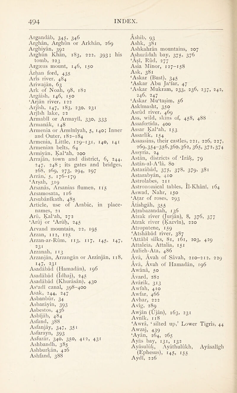Argandab, 345, 346 Arghan, Arghun or Arkhan, 269 Arghiyan, 392 Arghun Khan, 183, 222, 393; his tomb, 223 Argaeus mount, 146, 150 A Arhan ford, 435 Arts river, 484 Ariwajan, 63 Ark of Noah, 98, 182 Argaish, 146, 150 ‘Arjan river, 122 Arjish, 147, 183, 230, 231 Arjish lake, 22 Armabil or Armayil, 330, 333 Armanak, 148 Armenia or Arminiyah, 5, 140; Inner and Outer, 182-184 Armenia, Little, 129-131, 140, 141 Armenian belts, 64 Armiyan, Kal‘ah, 200 Arrajan, town and district, 6, 244, 247, 248 ; its gates and bridges, 268, 269, 273, 294, 297 Arran,' 5, 176-179 ‘Arsah, 319 Arsanas, Arsanias flumen, 115 Arsamosata, 116 Arsubanikath, 485 Article, use of Arabic, in place- names, 21 Aru, Kal‘ah, 272 ‘Aruj or ‘Aruh, 245 Arvand mountain, 22, 195 Arzan, 112, 125 Arzan-ar-Rum, 113, 117, 145, 147, 231 Arzan ah, 113 Arzanjan, Arzangan or Arzinjan, 118, ML 231 Asadabad (Hamadan), 196 A Asadabad (Idhaj), 245 Asadabad (Khurasan), 430 As‘adi canal, 398-400 Asak, 244, 247 Asbanbur, 34 Asbarayin, 393 Asbestos, 436 Asbijab, 484 Asfand, 388 Asfanjay, 347, 351 Asfarayn, 393 Asfuzar, 340, 350, 412, 431 Ashbandh, 385 Ashburkan, 426 Ashfand, 388 A Ashib, 93 Ashk, 381 Ashkahran mountains, 207 A^shuradah bay, 375, 376 ‘Asi, Rud, 277 Asia Minor, 127-158 Ask, 381 ‘Askar (Bust), 345 ‘Askar Abu Ja‘far, 47 ‘Askar Mukram, 233, 236, 237, 242, 246, 247 ‘Askar Mu‘tasim, 56 Askimasht, 350 Asrud river, 469 Ass, wild, skins of, 458, 488 Assafoetida, 400 Assar Kal‘ah, 153 Assarlik, 154 Assassins, their castles, 221, 226, 227, 269,354-356,360,362, 365, 372,374 Assyria, 24 Astan, districts of ‘Irak, 79 Astan-al-A‘la, 80 Astarabad, 375, 378, 379, 381 Astarabyan, 410 Astrolabes, 211 .5 A Astronomical tables, Il-Khani, 164 Aswad, Nahr, 150 ‘Atar of roses, 293 Atishgah, 355 Atrabazandah, 136 Atrak river (Jurjan), 8, 376, 377 Atrak river (Kazvin), 220 Atropatene, 159 ‘Atshabad river, 387 ‘Attabi silks, 81, 161, 203, 429 Attaleia, Attalia, 151 Aulieh-Ata, 486 Ava, Avah of Savah, 210-212, 229 Ava, Avah of Hamadan, 196 Awana, 50 Avard, 282 Avarik, 313 Awfah, 410 Awfar, 466 Avhar, 222 Avig, 289 Awjan (Ujan), 163, 231 Avnik, 118 ‘Awra, ‘ silted up,’ Lower Tigris, 44 Awzaj, 439 ‘Ayan, 264, 265 Ayas bay, 131, 132 Ayasuliik, Ayathulukh, Ayasaligh (Ephesus), 145, 155 Aydi, 226