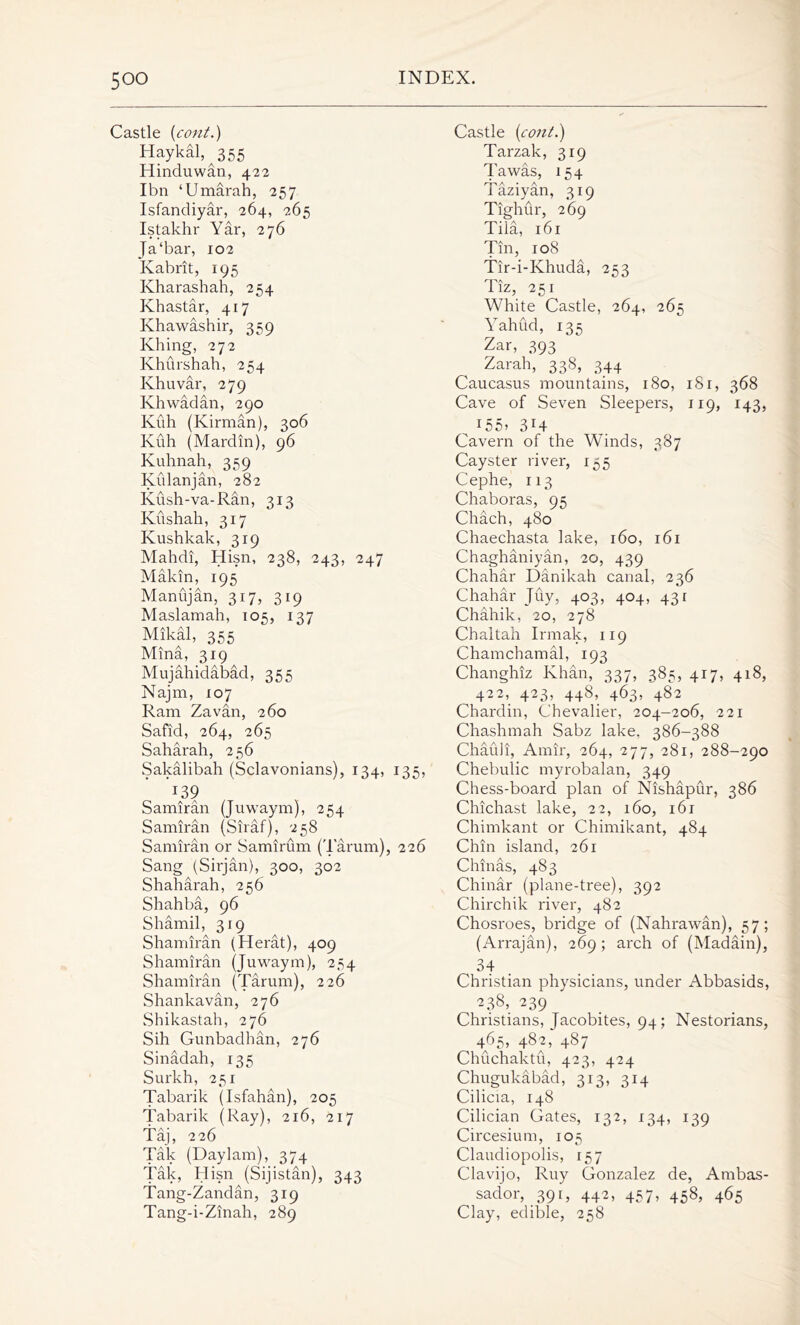 Castle (cont.) Haykal, 355 Hindu wan, 422 I bn ‘Umarah, 257 Isfandiyar, 264, 265 Istakhr Yar, 276 Ja‘bar, 102 Kabrit, 195 Kharashah, 254 Khastar, 417 Khawashir, 359 Khing, 272 Khurshah, 254 Khuvar, 279 Khwadan, 290 Kiih (Kirman), 306 Kuh (Mardin), 96 Kuhnah, 359 Kulanjan, 282 Kush-va-Ran, 313 Kushah, 317 Kushkak, 319 Mahdi, Hisn, 238, 243, 247 Makin, 195 Manujan, 317, 319 Maslamah, 105, 137 Mikal, 355 Mina, 319 Mujahidabad, 355 Najm, 107 Ram Zavan, 260 Safid, 264, 265 Saharah, 256 Sakalibah (Sclavonians), 134, 135, x39 Samiran (Juwaym), 254 Samiran (Siraf), 258 Samiran or Samirum (Tarum), 226 Sang (Sirjan), 300, 302 Shaharah, 256 Shahba, 96 Shamil, 319 Shamiran (Herat), 409 Shamiran (Juwaym), 254 Shamiran (Tarum), 226 Shankavan, 276 Shikastah, 276 Sih Gunbadhan, 276 Sinadah, 135 Surkh, 251 Tabarik (Isfahan), 205 Tabarik (Ray), 216, 217 Taj, 226 Tak (Daylam), 374 Tak, Hisn (Sijistan), 343 Tang-Zandan, 319 Tang-i -Zinah, 289 Castle {cont.) Tarzak, 319 Tawas, 154 Taziyan, 319 Tighur, 269 Tiia, 161 Tin, 108 Tir-i-Khuda, 253 iiz, 2sr White Castle, 264, 265 Yahud, 135 Zar, 393 Zarah, 338, 344 Caucasus mountains, 180, 1S1, 368 Cave of Seven Sleepers, 119, 143, I55>314 Cavern of the Winds, 387 Cayster river, 155 Cephe, 113 Chaboras, 95 Chach, 480 Chaechasta lake, 160, 161 Chaghaniyan, 20, 439 Chahar Danikah canal, 236 Chahar Juy, 403, 404, 431 Chahik, 20, 278 Chaltah Irmak, 119 Chamchamal, 193 Changhiz Khan, 337, 385, 417, 418, 422, 423, 448, 463, 482 Chardin, Chevalier, 204-206, 221 Chashmah Sabz lake, 386-388 Chafdi, Amir, 264, 277, 281, 288-290 Chebulic myrobalan, 349 Chess-board plan of Nishapur, 386 Chichast lake, 22, 160, i6r Chimkant or Chimikant, 484 Chin island, 261 Chinas, 483 Chinar (plane-tree), 392 Chirchik river, 482 Chosroes, bridge of (Nahrawan), 57; (Arrajan), 269; arch of (Madain), 34 Christian physicians, under Abbasids, K3S> 239 Christians, Jacobites, 94; Nestorians, 465, 482, 487 Chuchaktu, 423, 424 Chugukabad, 313, 314 Cilicia, 148 Cilician Gates, 132, 134, 139 Circesium, 105 Claudiopolis, 157 Clavijo, Ruy Gonzalez de, Ambas- sador, 391, 442, 457, 458, 465 Clay, edible, 258