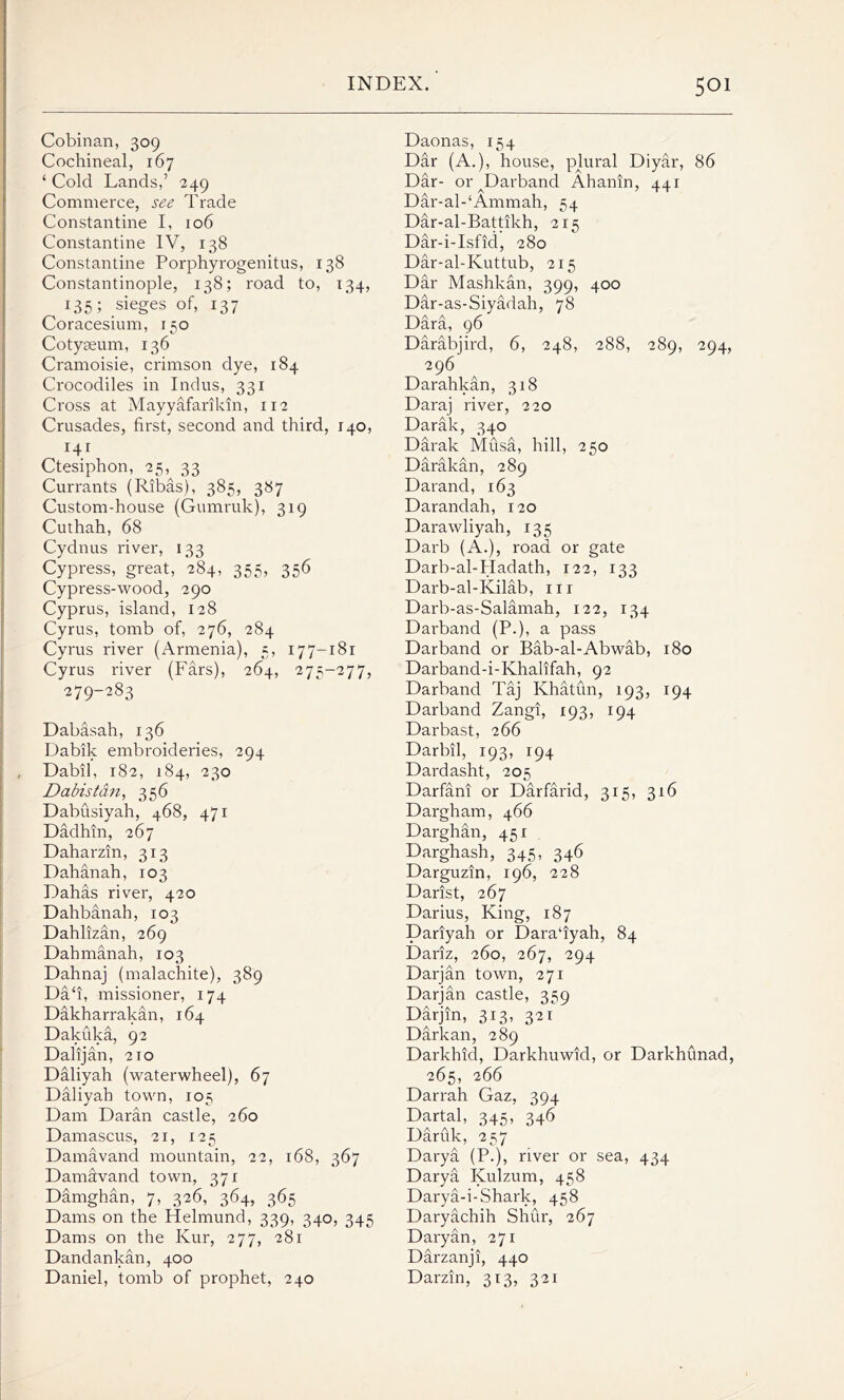 Cobinan, 309 Cochineal, 167 ‘ Cold Lands,’ 249 Commerce, see Trade Constantine I, 106 Constantine IV, 138 Constantine Porphyrogenitus, 138 Constantinople, 138; road to, 134, 135; sieges of, 137 Coracesium, 150 Cotyasum, 136 Cramoisie, crimson dye, 184 Crocodiles in Indus, 331 Cross at Mayyafarikin, 112 Crusades, first, second and third, 140, 141 Ctesiphon, 25,^ 33 Currants (Ribas), 385, 387 Custom-house (Gumruk), 319 Cuthah, 68 Cydnus river, 133 Cypress, great, 284, 355, 356 Cypress-wood, 290 Cyprus, island, 128 Cyrus, tomb of, 276, 284 Cyrus river (Armenia), 5, 177-181 Cyrus river (Ears), 264, 275-277, 279-283 Dabasah, 136 Dabik embroideries, 294 Dabil, 182, 184, 230 Dabistdn, 356 Dabusiyah, 468, 471 Dadhin, 267 Daharzin, 313 Dahanah, 103 Dahas river, 420 Dahbanah, 103 Dahlizan, 269 Dahmanah, 103 Dahnaj (malachite), 389 Da‘i, missioner, 174 Dakharrakan, 164 Dakuka, 92 Dalijan, 2to Daliyah (waterwheel), 67 Daliyah town, 105 Dam Daran castle, 260 Damascus, 21, 125 Damavand mountain, 22, 168, 367 Damdvand town, 371 Damghan, 7, 326, 364, 365 Dams on the Helmund, 339, 340, 345 Dams on the Kur, 277, 281 Dandankan, 400 Daniel, tomb of prophet, 240 Daonas, 154 Dar (A.), house, plural Diyar, 86 Dar- or^Darband Ahanin, 441 Dar-al-‘Ammah, 54 Dar-al-Battikh, 215 Dar-i-Isfid, 280 Dar-al-Kuttub, 215 Dar Mashkan, 399, 400 Dar-as-Siyadah, 78 Dara, 96 Darabjird, 6, 248, 288, 289, 294, 296 Darahkan, 318 Daraj river, 220 Darak, 340 Darak Musa, hill, 250 Darakan, 289 Darand, 163 Darandah, 120 Dara why ah, 135 Darb (A.), road or gate Darb-al-Hadath, 122, 133 Darb-al-Kilab, in Darb-as-Salamah, 122, 134 Darband (P.), a pass Darband or Bab-al-Abwab, 180 Darband-i-Khalifah, 92 Darband Taj Khatun, 193, 194 Darband Zangi, 193, 194 Darbast, 266 Darbil, 193, 194 Dardasht, 205 Darfani or Darfarid, 315, 316 Dargham, 466 Darghan, 451 Darghash, 345, 346 Darguzin, 196, 228 Darist, 267 Darius, King, 187 Dariyah or Dara‘iyah, 84 Dariz, 260, 267, 294 Darjan town, 271 Darjan castle, 359 Darjin, 313, 321 Darkan, 289 Darkhid, Darkhuwid, or Darkhunad, 265, 266 Darrah Gaz, 394 Dartal, 345, 346 Daruk, 257 Darya (P.), river or sea, 434 Darya Kulzum, 458 Darya-i-Shark, 458 Daryachih Shur, 267 Daryan, 271 Darzanji, 440 Darzin, 313, 321