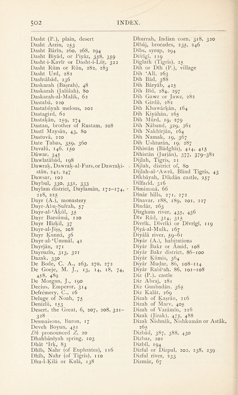 Dasht (P.), plain, desert Dasht Arzin, 253 Dasht Barin, 260, 268, 294 Dasht Biyad, or Piyaz, 358, 359 Dasht-i-Kavir or Dasht-i-Lut, 322 Dasht Rum or Run, 282, 283 Dasht Urd, 282 Dashtabad, 236 Daskarah (Basrah), 48 Daskarah (Jalidah), 80 Daskarah-al-Malik, 62 Dastaba, 220 Dastabuyah melons, 202 Dastagird, 62 Dastakan, 259, 274 Dastan, brother of Rustam, 208 Dasti Maysan, 43, 80 Dastuva, 220 Date Tabas, 359, 360 Davalu, 146, 150 Dawar, 345 Dawlatabad, 198 Dawrak, Dawrak-al-Furs,or Dawraki- stan, 242, 247 Dawsar, 102 Daybul, 330, 331, 333 Daylam district, Daylaman, 172-174, 218, 225 Dayr (A.), monastery Dayr-AbmSufrah, 57 Dayr-al-‘Akul, 35 Dayr Barsuma, 120 Dayr Hizkil, 37 Dayr-al-Jiss, 208 Dayr Kunna, 36 Dayr-al-‘Ummal, 41 Dayrjan, 271 Dayruzin, 313, 321 Dazak, 330 De Bode, C. A., 263, 270, 272 De Goeje, M. J., 13, 14, 18, 74, 458, 489 De Morgan, J., 190 Decius, Emperor, 314 Defremery, C., 16 Deluge of Noah, 75 Denizlu, 153 Desert, the Great, 6, 207, 208, 321- 328 _ Desmaisons, Baron, 17 Deveh Boyun, 451 Dh pronounced Z, 20 Dhahbaniyah spring, 103 Dhat ‘Irk, 83 Dhib, Nahr (of Euphrates), 116 Dhib, Nahr (of Tigris), no Dhu-l-Kila or Kula, 138 Dhurrah, Indian corn, 318, 320 Dibaj, brocades, 235, 246 Dibs, syrup, 294 Difrigi, 119 Diglath (Tigris), 25 Dili or Dih (P.), village Dih ‘All, 263 Dih Bad, 388 Dih Baryab, 425 Dih Bid, 284, 297 Dih Gawz or Jawz, 282 Dih Girdu, 282 Dih Khuwarkan, 164 Dih Kiyahan, 165 Dih Murd, 19, 279 Dih Naband, 329, 361 Dih Naklhrjan, 164 Dih Naniak, 19, 367 Dih Ushturan, 19, 287 Dihistan (Badghis), 414, 415 Dihistan (Jurjan), 377, 379—38r Dijlah, Tigris, 21 Dijlah, district of, 80 Dijlah-al-‘Awra, Blind Tigris, 43 Dikbayah, Dikdan castle, 257 Dilfaiid, 316 Dimimma, 66 Dinar hills, 271, 272 Dinavar, 188, 189, 201, 227 Dindar, 263 Dirgham river, 435, 436 Div Rud, 314, 315 Divrik, Divriki or Divrigi, 119 Diya-al-Mulk, 167 Diyala river, 59—61 Diyar (A.), habitations Diyar Bakr or Amid, 108 Diyar Bakr district, 86-100 Diyar Kumis, 364 Diyar Mudar, 86, 108-114 Diyar Rabi‘ah, 86, 101-108 Diz (P.), castle Diz Abraj, 281 Diz Gunbadan, 365 Diz Kalat, 269 Dizah of Kasran, 216 Dizah of Marv, 405 Dizah of Varamin, 216 Dizak (Jizak), 475, 488 Dizak Nishnak, Nishkuman or Astak, 265 Dizbad, 387, 388, 430 Dizbaz, 201 Dizbil, 194 Dizful or Dizpul, 202, 238, 239 Dizful river, 233 Dizmar, 67