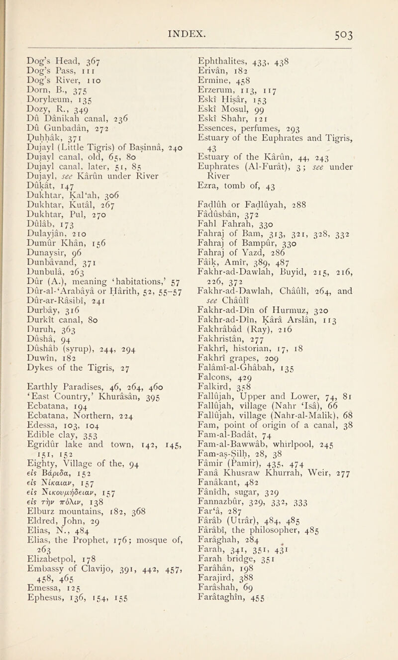 Dog’s Head, 367 Dog’s Pass, hi Dog’s River, 110 Dorn, B., 375 Doryheum, 135 Dozy, R., 349 Du Danikah canal, 236 Du Gunbadan, 272 Duhhak, 371 Dujayl (Little Tigris) of Basinna, 240 Dujayl canal, old, 65, 80 Dujayl canal, later, 51, 85 Dujayl, see Karun under River Dukat, 147 Dukhtar, KaPah, 306 Dukhtar, Kutal, 267 Dukhtar, Pul, 270 Didab, 173 Dulayjan, 210 Dumur Khan, 156 Dunaysir, 96 Dunbavand, 371 Dunbula, 263 Dur (A.), meaning ‘habitations,’ 57 Dur-al-‘Arabaya or Harith, 52, 55-57 Dur-ar-Rasibi, 241 Durbay, 316 Durkit canal, 80 Duruh, 363 Dusha, 94 Dushab (syrup), 244, 294 Du win, 182 Dykes of the Tigris, 27 Earthly Paradises, 46, 264, 460 ‘East Country,’ Khurasan, 395 Ecbatana, 194 Ecbatana, Northern, 224 Edessa, 103, 104 Edible clay, 353 Egridur lake and town, 142, 145, 151> 152 Eighty, Village of the, 94 els Bapida, 152 eis Ntkouclv, 157 eis ^iKOvp.rjdeLav, 157 eis tt]v ttoXlv, 138 Elburz mountains, 182, 368 Eldred, John, 29 Elias, N., 484 Elias, the Prophet, 176; mosque of, 263 Elizabetpol, 178 Embassy of Clavijo, 391, 442, 457, 45^ 465 Emessa, 12 5 Ephesus, 136, 154, 155 Ephthalites, 433, 438 Erivan, 182 Ermine, 458 Erzerum, 113, 117 Eski Hisar, 153 Eski Mosul, 99 Eski Shahr, 121 Essences, perfumes, 293 Estuary of the Euphrates and Tigris, 43 Estuary of the Karun, 44, 243 Euphrates (Al-Furat), 3; see under River Ezra, tomb of, 43 Fadluh or Fadluyah, 288 Fadusban, 372 Fahl Fahrah, 330 Fahraj of Bam, 313, 321, 328, 332 Fahraj of Bampur, 330 Fahraj of Yazd, 286 Faik, Amir, 389, 487 Fakhr-ad-Dawlah, Buyid, 215, 216, 226, 372 Fakhr-ad-Dawlah, Chaidi, 264, and see Chauli Fakhr-ad-Din of Hurmuz, 320 Fakhr-ad-Din, Kara Arslan, 113 Fakhrabad (Ray), 216 Fakhristan, 277 Fakhri, historian, 17, 18 Fakhri grapes, 209 Falami-al-Ghabah, 135 Falcons, 429 Falkird, 358 Fallujah, Upper and Lower, 74, 81 Fallujah, village (Nahr ‘Isa), 66 Fallujah, village (Nahr-al-Malik), 68 Fam, point of origin of a canal, 38 Fam-al-Badat, 74 Fam-al-Bawwab, whirlpool, 245 Fam-as-Silh, 28, 38 Famir (Pamir), 435, 474 Fana Khusraw Khurrah, Weir, 277 Fanakant, 482 Fanidh, sugar, 329 Fannazbur, 329, 332, 333 Far‘a, 287 Farab (Utrar), 484, 485 Farabi, the philosopher, 485 Faraghah, 284 Farah, 341, 351, 431 Farah bridge, 351 Farahan, 198 Farajird, 388 Farashah, 69 Farataghm, 455