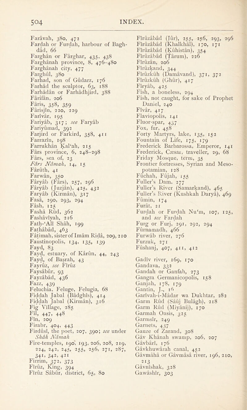 Faravah, 380, 47-2 Fardah or Furdah, harbour of Bagh- dad, 66 Farghan or Farghar, 435, 438 Farghanah province, 8, 476-480 Farghanah city, 477 Farghul, 380 Farhad, son of Gudarz, 176 Farhad the sculptor, 63, 188 Farhadan or Farhadhjird, 388 Farifan, 206 Faris, 358, 359 Farisjin, 220, 229 Farivar, 195 Fariyab, 317; see Faryab Fariyumad, 392 Farjird or Farkird, 358, 411 Farrazin, 198 Farrukhan Kal‘ah, 215 Fars province, 6, 248-298 Fars, sea of, 23 Pars Ndmah, 14, 15 Faruth, 41 Far wan, 350 Faryab (Fars), 257, 296 Faryab (Juzjan), 425, 432 Faryab (Kirman), 317 Fasa, 290, 293, 294 Fash, 125 Fasha Rud, 362 Fashaviyah, 216 Fath-‘Ali Shah, 199 Fathabad, 463 Fatimah, sister of Imam Rida, 209, 210 Faustinopolis, 134, 135, 139 Fayd, 83 Fayd, estuary, of Karlin, 44, 243 Fayd, of Basrah, 43 Fayruz, see Firuz Faysabur, 93 Fayzabad, 436 Fazz, 439 Feluchia, Feluge, Felugia, 68 Fiddah Jabal (Badghis), 414 Fiddah Jabal (Kirman), 316 Fig Village, 285 Fil, 447j 448 Fin, 209 Firabr, 404, 443 P'irdusi, the poet, 207, 390; see under Shah Ndmah Fire-temples, 190, 193,206, 208, 219, 224, 242, 245, 255, 256, 271, 287, 34V 342> 421 Firrim, 372, 373 Firuz, King, 394 Firuz Sabur, district, 65, 80 Firuzabad (Jur), 255, 256, 293, 296 Firlizabad (Khalkhal), 170, 171 Firuzabad (Kuhistan), 354 Firuzabad (Tarum), 226 Firuzan, 206 Firuzkand, 344 Firuzkuh (Damavand), 371, 372 Firuzkuh (Ghur), 417 Firyab, 423 Fish, a boneless, 294 Fish, not caught, for sake of Prophet Daniel, 240 Fivar, 417 Flaviopolis, 141 Fluor-spar, 437 Fox, fur, 458 Forty Martyrs, lake, 135, 152 Fountain of Life, 175, 179 Frederick Barbarossa, Emperor, 141 Frederick, Caesai, traveller, 29, 68 Friday Mosque, term, 35 Frontier fortresses, Syrian and Meso- potamian, 128 Fuchah, Fujah, 155 Fuller’s Dam. 277 Fuller’s River (Samarkand), 465 Fuller’s River (Kushkah Darya), 469 Fumin, 174 Furat, 21 Furdah or Furdah Nu‘m, 107, 125, and see Fardah Furg or Furj, 291, 292, 294 Furnamadh, 466 Furwab river, 276 Furzuk, 271 Fushanj, 407, 411, 412 Gadiv river, 169, 170 Gandava, 332 Gandah or Ganfah, 273 Gangra Germanicopolis, 158 Ganjah, 178, 179 Gantin, J., 16 Garivah-i-Madar wa Dukhtar, 282 Garm Rud (Sauj Bulagh), 218 Garm Rud (Miyanij), 170 Garmah Oasis, 325 Garmsir, 249 Garnets, 437 Gauze of Zarand, 308 Gav Khanah swamp, 206, 207 Gavbari, 176 Gavkhuwarah canal, 452 Gavmaha or Gavmasa river, 196, 210, 2I3 Gavnishak, 328 Gawashir, 303