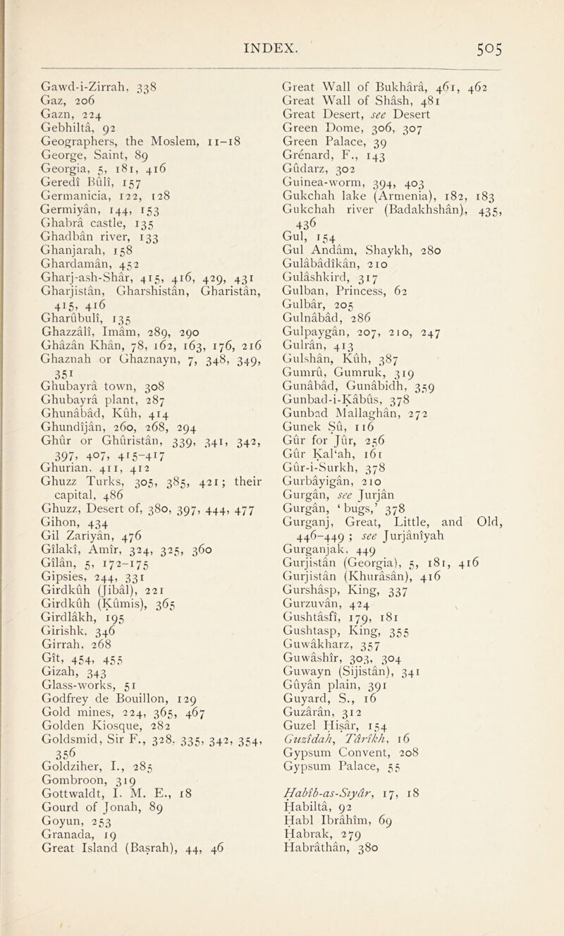 Gawd-i-Zirrah, 338 Gaz, 206 Gazn, 224 Gebhilta, 92 Geographers, the Moslem, 11-18 George, Saint, 89 Georgia, 5, 181, 416 Geredi Bidi, 157 Germanicia, 122, 128 Germiyan, 144, 153 Ghabra castle, 135 Ghadban river, 133 Ghanjarah, 158 Ghardaman, 452 Gharj-ash-Shar, 415, 416, 429, 431 Gharjistan, Gharshistan, Gharistan, 4i5> Gharubuli, 135 Ghazzali, Imam, 289, 290 Ghazan Khan, 78, 162, 163, 176, 216 Ghaznah or Ghaznayn, 7, 348, 349, 351 Ghubayra town, 308 Ghubayra plant, 287 Ghunabad, Kuh, 414 Ghundijan, 260, 268, 294 Ghur or Ghuristan, 339, 341, 342, 39D 4°7> 4r5_4I7 Ghurian, 411, 412 Ghuzz Turks, 305, 385, 421; their capital, 486 Ghuzz, Desert of, 380, 397, 444, 477 Gihon, 434 Gil Zariyan, 476 Gilaki, Amir, 324, 325, 360 Gilan, 5, 172-175 Gipsies, 244, 331 Girdkuh (jibal), 221 Girdkuh (Kumis), 365 Girdlakh, 195 Girishk, 346 Girrah, 268 Git, 454, 455 Gizah, 343 Glass-works, 51 Godfrey de Bouillon, 129 Gold mines, 224, 365, 467 Golden Kiosque, 282 Goldsmid, Sir F., 328, 335, 342, 354, 356 Goldziher, I., 285 Gombroon, 319 Gottwaldt, I. M. E., 18 Gourd of Jonah, 89 Goyun, 253 Granada, 19 Great Island (Basrah), 44, 46 Great Wall of Bukhara, 461, 462 Great Wall of Shash, 481 Great Desert, see Desert Green Dome, 306, 307 Green Palace, 39 Grenard, F., 143 Gudarz, 302 Guinea-worm, 394, 403 Gukchah lake (Armenia), 182, 183 Gukchah river (Badakhshan), 435, 436 Gul, 154 Gul Andam, Shaykh, 280 Gulabadikan, 210 Gulashkird, 317 Gulban, Princess, 62 Gulbar, 205 Gulnabad, 286 Gulpaygan, 207, 210, 247 Gulran, 413 Gulshan, Kuh, 387 Gumru, Gumruk, 319 Gunabad, Gunabidh, 359 Gunbad-i-Kabus, 378 Gunbad Mallaghan, 272 Gunek Su, 116 Gur for Jur, 256 Gur Kal‘ah, 16 r Gur-i-Surkh, 378 Gurbayigan, 210 Gurgan, see Jurjan Gurgan, ‘bugs,’ 378 Gurganj, Great, Little, and Old, 446-449 ; see Jurjaniyah Gurganjak, 449 Gurjistan (Georgia), 5, 181, 416 Gurjistan (Khurasan), 416 Gurshasp, King, 337 Gurzuvan, 424 Gushtasfi, 179, r8i Gushtasp, King, 355 Guwakharz, 357 Guwashir, 303, 304 Guwayn (Sijistan), 341 Guyan plain, 391 Guyard, S., 16 Guzaran, 312 Guzel Hisar, 154 Guzidah, Ti ri,kh, 16 Gypsum Convent, 208 Gypsum Palace, 55 Habib-as-Siyar, 17, 18 Habilta, 92 Habl Ibrahim, 69 Habrak, 279 Habrathan, 380