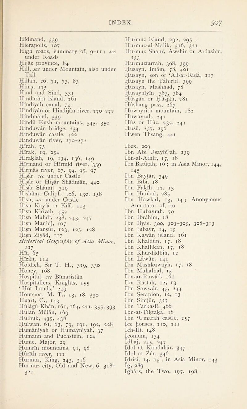 Hidmand, 339 Hierapolis, 107 High roads, summary of, 9-11 ; see under Roads Hijaz province, 84 Hill, see under Mountain, also under Tall Hillah, 26, 71, 73, 83 Hims, 125 Hind and Sind, 331 Hindarabi island, 261 Hindiyah canal, 74 Hindiyan or Hindijan river, 270-272 Hindmand, 339 Hindu Kush mountains, 345, 350 Hinduwan bridge, 234 Hinduwan castle, 422 Hinduwan river, 270-272 Hirah, 75 Hirak, 19, 254 Hiraklah, 19, 134, 136, 149 Hirmand or Hirmid river, 339 Hirmas river, 87, 94, 95, 97 Hisar, see under Castle Hisar or Hisar Shadman, 440 Hisar Shamil, 319 Hisham, Caliph, 106, 130, 158 Hisn, see under Castle Hisn Ivayfa or Kifa, 113 Hisn Khivah, 452 Hisn Mahdi, 238, 243, 247 Hisn Manbij, 107 Hisn Mansur, 123, 125, 128 Hisn Ziyad, 117 Historical Geography of Asia Minor, 127 Hit, 65 Hizan, 114 Holdich, Sir T. H., 329, 330 Honey, 168 Hospital, see Bimaristan Hospitallers, Knights, 155 ‘Hot Lands,’ 249 Houtsma, M. T., 13, 18, 330 Huart, C., 143 Hulagu Khan, 161, 164, 221, 355, 393 Hulan Mulan, 169 Hulbuk, 435, 438 Hulwan, 61, 63, 79, 191, 192, 228 Humaniyah or Humayniyah, 37 Humann and Puchstein, 124 Hume, Major, 29 Humrin mountains, 91, 98 Hurith river, 122 Hurmuz, King, 243, 316 Hurmuz city, Old and New, 6, 318— 321 Hurmuz island, 292, 295 Hurmuz-al-Malik, 316, 321 Hurmuz Shahr, Awshir or Ardashir, ^33 Hurmuzfarrah, 398, 399 Husayn, Imam, 78, 401 Husayn, son of ‘Ali-ar-Rida, 217 Husayn the Tahirid, 399 Husayn, Mashhad, 78 Husayniyin, 383, 384 Husgan or Husjan, 281 Hushang pass, 267 Huwayrith mountain, 182 Huwayzah, 241 Huz or Huz, 232, 241 Huzu, 257, 296 Hwen Thsang, 441 Ibex, 209 Ibn Abi Usaybi‘ah, 239 Ibn-al-Athir, 17, 18 Ibn Batutah, 16; in Asia Minor, 144, 145 Ibn Baytar, 349 Ibn Bibi, 18 Ibn Fakih, 12, 13 Ibn Hanbal, 285 Ibn Hawkal, 13, 14; Anonymous Annotator of, 40 Ibn Hubayrah, 70 Ibn Ibrahim, j8 Ibn Ilyas, 300, 303-305, 308-313 Ibn Jubayr, 14, 15 Ibn Kawan island, 261 Ibn Khaldun, 17, 18 Ibn Khallikan, 17, 18 Ibn Khurdadbih, 12 Ibn Lawun, 141 Ibn Mashkuwayh, 17, 18 Ibn Muhalhal, 15 Ibn-ar-Rawad, 161 Ibn Rustah, 12, 13 Ibn Sawwar, 45, 244 Ibn Serapion, 12, 13 Ibn Simjur, 327 Ibn Tarkasfi, 466 Ibn-at-Tiktaka, 18 Ibn ‘Umarah castle, 257 Ice houses, 210, 211 Ich-Ili, 148 Iconium, 134 fdhaj, 245, 247^ Idol at Kandahar, 347 Idol at Zur, 346 Idrisi, 14, 15; in Asia Minor, 143 ig, 289 Ighars, the Two, 197, 198