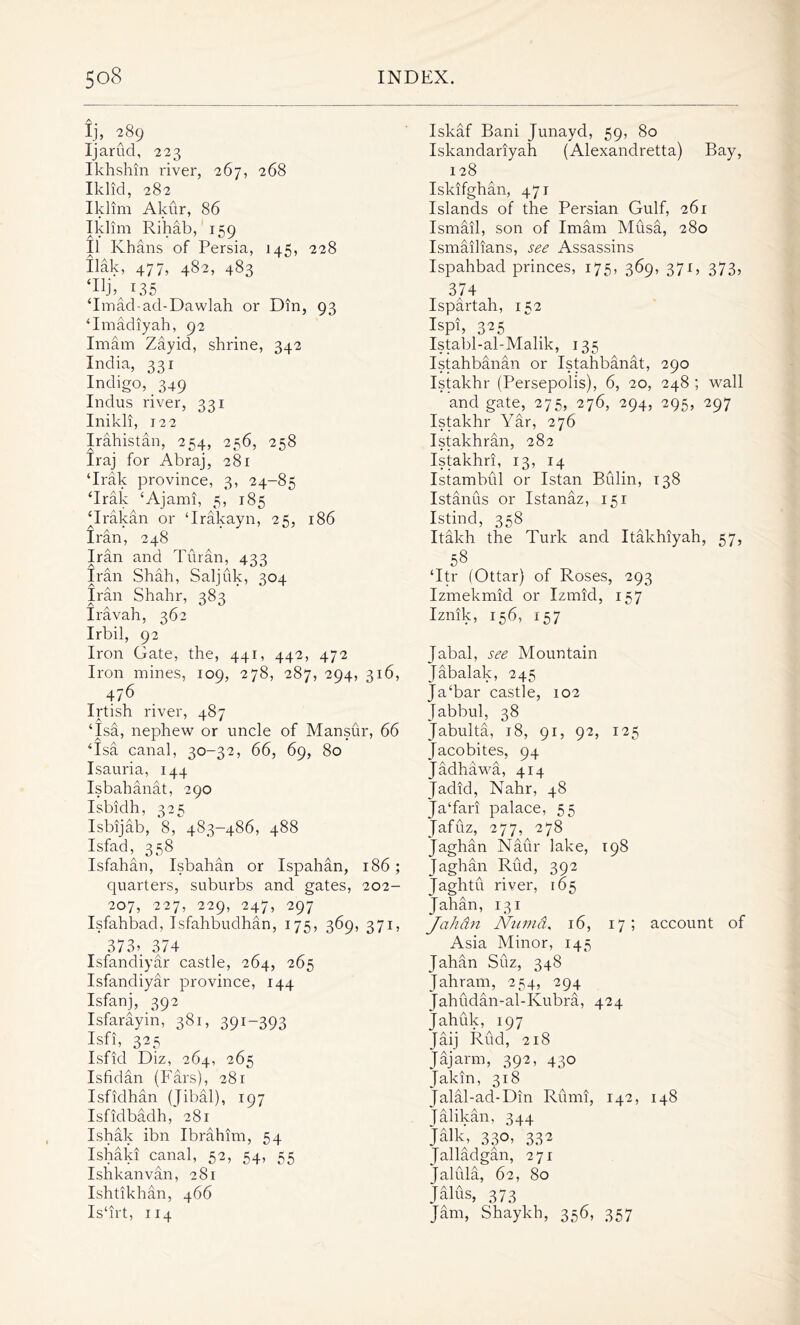 Ij, 289 Ijarud, 223 Ikhshin river, 267, 268 Iklid, 282 Iklim Akur, 86 Iklim Rihab, 159 II Khans of Persia, 145, 228 Uak, 477, 482, 483 ‘Hjq T35 ‘Imad-ad-Dawlah or Din, 93 ‘Imadiyah, 92 Imam Zayid, shrine, 342 India, 331 Indigo, 349 Indus river, 331 Inikli, 122 Irahistan, 254, 256, 258 Iraj for Abraj, 281 ‘Irak province, 3, 24-85 ‘Irak ‘Ajami, 5, 185 ‘Irakan or ‘Irakayn, 25, 186 Iran, 248 Iran and Tiiran, 433 Iran Shah, Saljuk, 304 Iran Shahr, 383 Iravah, 362 Irbil, 92 Iron Gate, the, 441, 442, 472 Iron mines, 109, 278, 287, 294, 316, 476 Irtish river, 487 ‘Isa, nephew or uncle of Mansur, 66 ‘Isa canal, 30-32, 66, 69, 80 Isauria, 144 Isbahanat, 290 Isbidh, 325 Isbijab, 8, 483-486, 488 Isfad, 358 Isfahan, Isbahan or Ispahan, 186; quarters, suburbs and gates, 202- 207, 227, 229, 247, 297 Isfahbad, Isfahbudhan, 175, 369, 371, 373» 374 Isfandiyar castle, 264, 265 Isfandiyar province, 144 Isfanj, 392 Isfarayin, 381, 391-393 Isfi, 325 Isfid Diz, 264, 265 Isfidan (Pars), 281 Isfidhan (Jibal), 197 Isfidbadh, 281 Ishak ibn Ibrahim, 54 Ishald canal, 52, 54, 55 Ishkanvan, 281 Ishtikhan, 466 Is‘irt, 114 Iskaf Bani Junayd, 59, 80 Iskandariyah (Alexandretta) Bay, 128 Iskifghan, 471 Islands of the Persian Gulf, 26r Ismail, son of Imam Musa, 280 Ismailians, see Assassins Ispahbad princes, 175, 369, 371, 373, 374 Ispartah, 152 Ispi, 325 Istabl-al-Malik, 135 Istahbanan or Istahbanat, 290 Istakhr (Persepolis), 6, 20, 248 ; wall and gate, 275, 276, 294, 295, 297 Istakhr Yar, 276 Istakhran, 282 Istakhri, 13, 14 Istambul or Istan Biilin, 138 Istanus or Istanaz, 151 Istind, 358 Itakh the Turk and Itakhiyah, 57, 58 ‘Itr (Ottar) of Roses, 293 Izmekmid or Izmid, 157 Iznik, 156, 157 jabal, see Mountain Jabalak, 245 Ja‘bar castle, 102 Jabbul, 38 Jabulta, 18, 91, 92, 125 Jacobites, 94 Jadhawa, 414 Jadid, Nahr, 48 Ja‘fari palace, 55 Jafuz, 277, 278 Jaghan Naur lake, 198 Jaghan Rud, 392 Jaghtu river, 165 Jahan, 131 Jahdn Numa, 16, 17; account of Asia Minor, 145 Jahan Suz, 348 Jahram, 254, 294 Jahudan-al-Ivubra, 424 Jahuk, 197 Jaij Rud, 218 Jajarm, 392, 430 Jakin, 318 jalal-ad-Din Rumi, 142, 148 Jalikan, 344 Jalk, 330, 332 Jalladgan, 271 Jalula, 62, 80 Jalus, 373 Jam, Shaykh, 356, 357